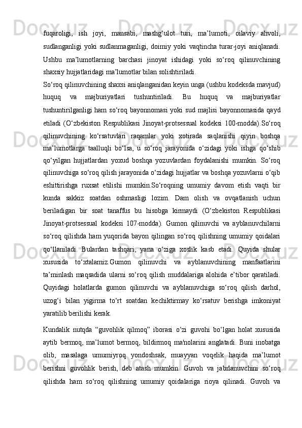 fuqaroligi,   ish   joyi,   mansabi,   mashg‘ulot   turi,   ma’lumoti,   oilaviy   ahvoli,
sudlanganligi   yoki   sudlanmaganligi,   doimiy   yoki   vaqtincha   turar-joyi   aniqlanadi.
Ushbu   ma’lumotlarning   barchasi   jinoyat   ishidagi   yoki   so‘roq   qilinuvchining
shaxsiy hujjatlaridagi ma’lumotlar bilan solishtiriladi. 
So‘roq qilinuvchining shaxsi   aniqlanganidan keyin unga (ushbu kodeksda mavjud)
huquq   va   majburiyatlari   tushuntiriladi.   Bu   huquq   va   majburiyatlar
tushuntirilganligi   ham  so‘roq  bayonnomasi   yoki  sud  majlisi   bayonnomasida  qayd
etiladi   (O‘zbekiston   Respublikasi   Jinoyat-protsessual   kodeksi   100-modda). So‘roq
qilinuvchining   ko‘rsatuvlari   raqamlar   yoki   xotirada   saqlanishi   qiyin   boshqa
ma’lumotlarga   taalluqli   bo‘lsa,   u   so‘roq   jarayonida   o‘zidagi   yoki   ishga   qo‘shib
qo‘yilgan   hujjatlardan   yoxud   boshqa   yozuvlardan   foydalanishi   mumkin.   So‘roq
qilinuvchiga so‘roq qilish jarayonida o‘zidagi hujjatlar va boshqa yozuvlarni o‘qib
eshittirishga   ruxsat   etilishi   mumkin.So‘roqning   umumiy   davom   etish   vaqti   bir
kunda   sakkiz   soatdan   oshmasligi   lozim.   Dam   olish   va   ovqatlanish   uchun
beriladigan   bir   soat   tanaffus   bu   hisobga   kirmaydi   (O‘zbekiston   Respublikasi
Jinoyat-protsessual   kodeksi   107-modda).   Gumon   qilinuvchi   va   ayblanuvchilarni
so‘roq   qilishda   ham   yuqorida   bayon  qilingan   so‘roq  qilishning   umumiy   qoidalari
qo‘llaniladi.   Bulardan   tashqari,   yana   o‘ziga   xoslik   kasb   etadi.   Quyida   shular
xususida   to‘xtalamiz.Gumon   qilinuvchi   va   ayblanuvchining   manfaatlarini
ta’minlash   maqsadida   ularni   so‘roq   qilish   muddalariga   alohida   e’tibor   qaratiladi.
Quyidagi   holatlarda   gumon   qilinuvchi   va   ayblanuvchiga   so‘roq   qilish   darhol,
uzog‘i   bilan   yigirma   to‘rt   soatdan   kechiktirmay   ko‘rsatuv   berishga   imkoniyat
yaratilib berilishi kerak.
Kundalik   nutqda   “guvohlik   qilmoq”   iborasi   o‘zi   guvohi   bo‘lgan   holat   xususida
aytib   bermoq,   ma’lumot   bermoq,   bildirmoq   ma'nolarini   anglatadi.   Buni   inobatga
olib,   masalaga   umumiyroq   yondoshsak,   muayyan   voqelik   haqida   ma’lumot
berishni   guvohlik   berish,   deb   atash   mumkin.   Guvoh   va   jabrlanuvchini   so‘roq
qilishda   ham   so‘roq   qilishning   umumiy   qoidalariga   rioya   qilinadi.   Guvoh   va 