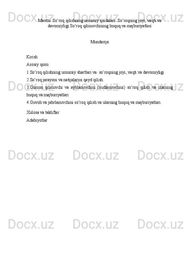 Mavzu: So ‘ roq qilishning umumiy qoidalari. So ‘ roqning joyi, vaqti va
davomiyligi.So ‘ roq qilinuvchining huquq va majburiyatlari
Mundarija
Kirish
Asosiy qism 
1. So‘roq qilishning umumiy shartlari  va   so’roqning joyi, vaqti va davomiyligi
2. So‘roq jarayoni va natijalarini qayd qilish.
3. Gumon   qilinuvchi   va   ayblanuvchini   (sudlanuvchini)   so‘roq   qilish   va   ularning
huquq va majburiyatlari 
4. Guvoh va jabrlanuvchini so‘roq qilish va ularning huquq va majburiyatlari 
Xulosa va takliflar 
Adabiyotlar 