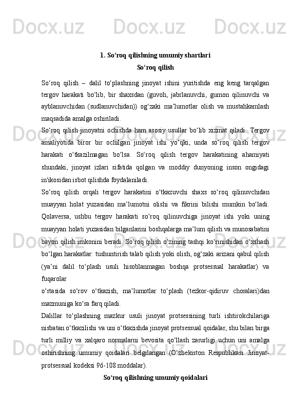 1.   So‘roq qilishning umumiy shartlari
So‘roq qilish
So‘roq   qilish   –   dalil   to‘plashning   jinoyat   ishini   yuritishda   eng   keng   tarqalgan
tergov   harakati   bo‘lib,   bir   shaxsdan   (guvoh,   jabrlanuvchi,   gumon   qilinuvchi   va
ayblanuvchidan   (sudlanuvchidan))   og‘zaki   ma’lumotlar   olish   va   mustahkamlash
maqsadida amalga oshiriladi. 
So‘roq   qilish   jinoyatni   ochishda   ham   asosiy   usullar   bo‘lib   xizmat   qiladi.   Tergov
amaliyotida   biror   bir   ochilgan   jinoyat   ishi   yo‘qki,   unda   so‘roq   qilish   tergov
harakati   o‘tkazilmagan   bo‘lsa.   So‘roq   qilish   tergov   harakatining   ahamiyati
shundaki,   jinoyat   izlari   sifatida   qolgan   va   moddiy   dunyoning   inson   ongidagi
in'ikosidan isbot   qilishda foydalaniladi. 
So‘roq   qilish   orqali   tergov   harakatini   o‘tkazuvchi   shaxs   so‘roq   qilinuvchidan
muayyan   holat   yuzasidan   ma’lumotni   olishi   va   fikrini   bilishi   mumkin   bo‘ladi.
Qolaversa,   ushbu   tergov   harakati   so‘roq   qilinuvchiga   jinoyat   ishi   yoki   uning
muayyan holati yuzasidan bilganlarini   boshqalarga ma’lum qilish va munosabatini
bayon qilish imkonini beradi.   So‘roq qilish o‘zining tashqi ko‘rinishidan o‘xshash
bo‘lgan harakatlar:   tushuntirish talab qilish yoki olish, og‘zaki arizani qabul qilish
(ya’ni   dalil   to‘plash   usuli   hisoblanmagan   boshqa   protsessual   harakatlar)   va
fuqarolar
o‘rtasida   so‘rov   o‘tkazish,   ma’lumotlar   to‘plash   (tezkor-qidiruv   choralari)dan
mazmuniga ko‘ra farq qiladi.  
Dalillar   to‘plashning   mazkur   usuli   jinoyat   protsessining   turli   ishtirokchilariga
nisbatan o‘tkazilishi va uni o‘tkazishda jinoyat protsessual   qoidalar, shu bilan birga
turli   milliy   va   xalqaro   normalarni   bevosita   qo‘llash   zarurligi   uchun   uni   amalga
oshirishning   umumiy   qoidalari   belgilangan   (O‘zbekiston   Respublikasi   Jinoyat-
protsessual kodeksi 96-108 moddalar).  
So‘roq qilishning umumiy qoidalari 