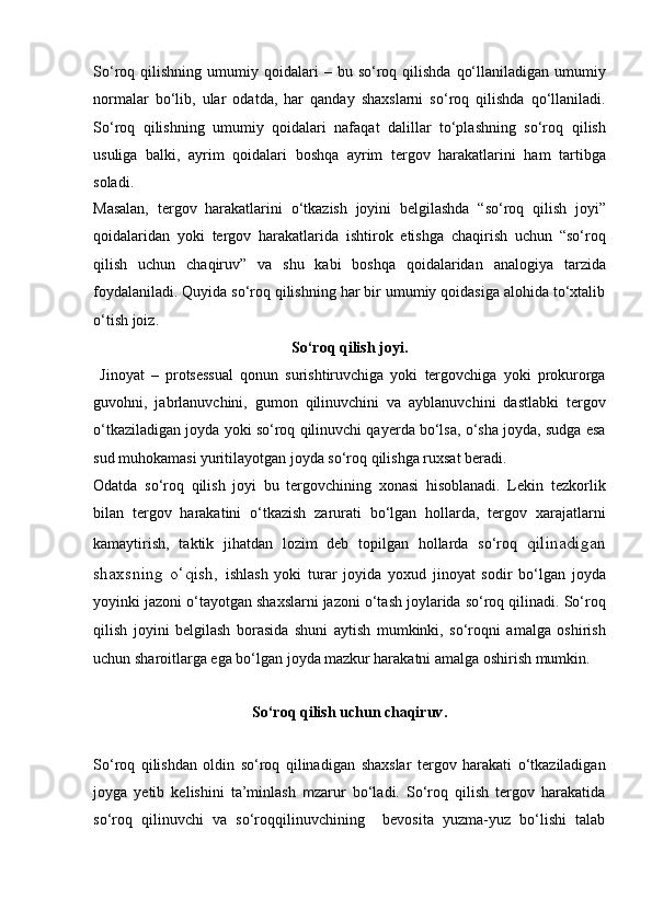 So‘roq  qilishning  umumiy  qoidalari   –   bu  so‘roq  qilishda   qo‘llaniladigan  umumiy
normalar   bo‘lib,   ular   odatda,   har   qanday   shaxslarni   so‘roq   qilishda   qo‘llaniladi.
So‘roq   qilishning   umumiy   qoidalari   nafaqat   dalillar   to‘plashning   so‘roq   qilish
usuliga   balki,   ayrim   qoidalari   boshqa   ayrim   tergov   harakatlarini   ham   tartibga
soladi. 
Masalan,   tergov   harakatlarini   o‘tkazish   joyini   belgilashda   “so‘roq   qilish   joyi”
qoidalaridan   yoki   tergov   harakatlarida   ishtirok   etishga   chaqirish   uchun   “so‘roq
qilish   uchun   chaqiruv”   va   shu   kabi   boshqa   qoidalaridan   analogiya   tarzida
foydalaniladi.   Quyida so‘roq qilishning har bir umumiy qoidasiga alohida to‘xtalib
o‘tish joiz.   
So‘roq qilish joyi .
  Jinoyat   –   protsessual   qonun   surishtiruvchiga   yoki   tergovchiga   yoki   prokurorga
guvohni,   jabrlanuvchini,   gumon   qilinuvchini   va   ayblanuvchini   dastlabki   tergov
o‘tkaziladigan joyda yoki so‘roq   qilinuvchi qayerda bo‘lsa, o‘sha joyda, sudga esa
sud muhokamasi   yuritilayotgan joyda so‘roq qilishga ruxsat beradi.  
Odatda   so‘roq   qilish   joyi   bu   tergovchining   xonasi   hisoblanadi.   Lekin   tezkorlik
bilan   tergov   harakatini   o‘tkazish   zarurati   bo‘lgan   hollarda,   tergov   xarajatlarni
kamaytirish,   taktik   jihatdan   lozim   deb   topilgan   hollarda   so‘roq   qilinadigan
shaxsning   o‘qish,   ishlash   yoki   turar   joyida   yoxud   jinoyat   sodir   bo‘lgan   joyda
yoyinki jazoni o‘tayotgan shaxslarni jazoni o‘tash joylarida   so‘roq qilinadi. So‘roq
qilish   joyini   belgilash   borasida   shuni   aytish   mumkinki,   so‘roqni   amalga   oshirish
uchun sharoitlarga ega bo‘lgan joyda   mazkur harakatni amalga oshirish mumkin.
So‘roq qilish uchun chaqiruv .
So‘roq   qilishdan   oldin   so‘roq   qilinadigan   shaxslar   tergov   harakati   o‘tkaziladigan
joyga   yetib   kelishini   ta’minlash   m zarur   bo‘ladi.   So‘roq   qilish   tergov   harakatida
so‘roq   qilinuvchi   va   so‘roqqilinuvchining     bevosita   yuzma-yuz   bo‘lishi   talab 