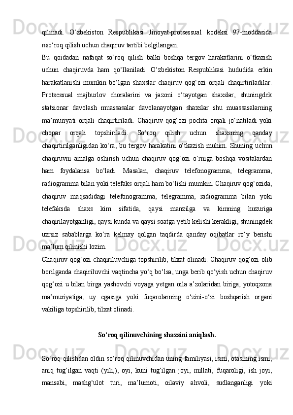 qilinadi.   O‘zbekiston   Respublikasi   Jinoyat-protsessual   kodeksi   97-moddasida
n so‘roq qilish uchun chaqiruv tartibi belgilangan. 
Bu   qoidadan   nafaqat   so‘roq   qilish   balki   boshqa   tergov   harakatlarini   o‘tkazish
uchun   chaqiruvda   ham   qo‘llaniladi.   O‘zbekiston   Respublikasi   hududida   erkin
harakatlanishi   mumkin   bo‘lgan   shaxslar   chaqiruv   qog‘ozi   orqali   chaqirtiriladilar.
Protsessual   majburlov   choralarini   va   jazoni   o‘tayotgan   shaxslar,   shuningdek
statsionar   davolash   muassasalar   davolanayotgan   shaxslar   shu   muassasalarning
ma’muriyati   orqali   chaqirtiriladi.   Chaqiruv   qog‘ozi   pochta   orqali   jo‘natiladi   yoki
chopar   orqali   topshiriladi.   So‘roq   qilish   uchun   shaxsning   qanday
chaqirtirilganligidan   ko‘ra,  bu tergov harakatini   o‘tkazish  muhim.  Shuning  uchun
chaqiruvni   amalga   oshirish   uchun   chaqiruv   qog‘ozi   o‘rniga   boshqa   vositalardan
ham   foydalansa   bo‘ladi.   Masalan,   chaqiruv   telefonogramma,   telegramma,
radiogramma bilan yoki telefaks orqali ham bo‘lishi mumkin.   Chaqiruv qog‘ozida,
chaqiruv   maqsadidagi   telefonogramma,   telegramma,   radiogramma   bilan   yoki
telefaksda   shaxs   kim   sifatida,   qaysi   manzilga   va   kimning   huzuriga
chaqirilayotganligi, qaysi kunda va qaysi   soatga yetib kelishi kerakligi, shuningdek
uzrsiz   sabablarga   ko‘ra   kelmay   qolgan   taqdirda   qanday   oqibatlar   ro‘y   berishi
ma’lum qilinishi lozim.  
Chaqiruv qog‘ozi chaqiriluvchiga topshirilib, tilxat olinadi. Chaqiruv   qog‘ozi olib
borilganda chaqiriluvchi vaqtincha yo‘q bo‘lsa, unga berib   qo‘yish uchun chaqiruv
qog‘ozi u bilan birga yashovchi  voyaga yetgan oila   a’zolaridan biriga, yotoqxona
ma’muriyatiga,   uy   egasiga   yoki   fuqarolarning   o‘zini-o‘zi   boshqarish   organi
vakiliga topshirilib, tilxat olinadi.
So‘roq qilinuvchining shaxsini aniqlash .
So‘roq qilishdan oldin so‘roq   qilinuvchidan uning familiyasi, ismi, otasining ismi,
aniq   tug‘ilgan   vaqti   (yili,),   oyi,   kuni   tug‘ilgan   joyi,   millati,   fuqaroligi,   ish   joyi,
mansabi,   mashg‘ulot   turi,   ma’lumoti,   oilaviy   ahvoli,   sudlanganligi   yoki
