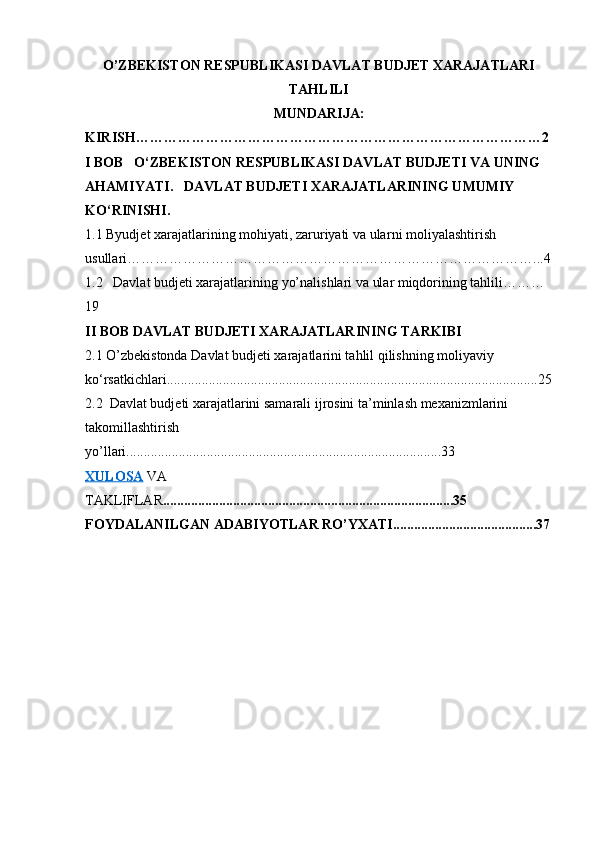 O’ZBEKISTON RESPUBLIKASI DAVLAT BUDJET XARAJATLARI
TAHLILI
MUNDARIJA:
KIRISH……………………………………………………………………………2
I BOB   O‘ZBEKISTON RESPUBLIKASI DAVLAT BUDJETI VA UNING 
AHAMIYATI.   DAVLAT BUDJETI XARAJATLARINING UMUMIY 
KO‘RINISHI.
1.1  Byudjet xarajatlarining mohiyati, zaruriyati va ula r ni moliyalashtirish 
usullari ……………………………………………………………………………...4
1.2    Davlat  budjeti xarajatlari ning yo’nalishlari va ular miqdorining tahlili………
19
II BOB DAVLAT BUDJETI XARAJATLARINING TARKIBI
2.1 O’zbekistonda Davlat budjeti xarajatlarini tahlil qilishning moliyaviy 
ko‘rsatkichlari..........................................................................................................25
2.2  Davlat budjeti xarajatlarini samarali ijrosini ta’minlash mexanizmlarini 
takomillashtirish 
yo’llari..........................................................................................33
XULOSA  VA 
TAKLIFLAR ...................................................................................35
FOYDALANILGAN ADABIYOTLAR RO’YXATI.........................................37