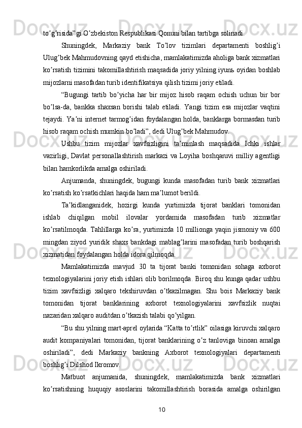 to g risida”gi O zbekiston Respublikasi Qonuni bilan tartibga solinadi.ʼ ʼ ʼ
Shuningdek,   Markaziy   bank   To lov   tizimlari   departamenti   boshlig i	
ʼ ʼ
Ulug bek Mahmudovning qayd etishicha, mamlakatimizda aholiga bank xizmatlari	
ʼ
ko rsatish tizimini takomillashtirish maqsadida joriy yilning iyunь oyidan boshlab	
ʼ
mijozlarni masofadan turib identifikatsiya qilish tizimi joriy etiladi.
“Bugungi   tartib   bo yicha   har   bir   mijoz   hisob   raqam   ochish   uchun   bir   bor	
ʼ
bo lsa-da,   bankka   shaxsan   borishi   talab   etiladi.   Yangi   tizim   esa   mijozlar   vaqtini	
ʼ
tejaydi. Ya ni internet tarmog idan foydalangan holda, banklarga bormasdan turib	
ʼ ʼ
hisob raqam ochish mumkin bo ladi”, dedi Ulug bek Mahmudov.	
ʼ ʼ
Ushbu   tizim   mijozlar   xavfsizligini   ta minlash   maqsadida   Ichki   ishlar	
ʼ
vazirligi, Davlat  personallashtirish  markazi va Loyiha boshqaruvi  milliy agentligi
bilan hamkorlikda amalga oshiriladi.
Аnjumanda,   shuningdek,   bugungi   kunda   masofadan   turib   bank   xizmatlari
ko rsatish ko rsatkichlari haqida ham ma lumot berildi.	
ʼ ʼ ʼ
Ta kidlanganidek,   hozirgi   kunda   yurtimizda   tijorat   banklari   tomonidan	
ʼ
ishlab   chiqilgan   mobil   ilovalar   yordamida   masofadan   turib   xizmatlar
ko rsatilmoqda. Tahlillarga ko ra, yurtimizda 10 millionga yaqin jismoniy va 600	
ʼ ʼ
mingdan   ziyod   yuridik   shaxs   bankdagi   mablag larini   masofadan   turib   boshqarish	
ʼ
xizmatidan foydalangan holda idora qilmoqda.
Mamlakatimizda   mavjud   30   ta   tijorat   banki   tomonidan   sohaga   axborot
texnologiyalarini joriy etish ishlari olib borilmoqda. Biroq shu kunga qadar ushbu
tizim   xavfsizligi   xalqaro   tekshiruvdan   o tkazilmagan.   Shu   bois   Markaziy   bank	
ʼ
tomonidan   tijorat   banklarining   axborot   texnologiyalarini   xavfsizlik   nuqtai
nazaridan xalqaro auditdan o tkazish talabi qo yilgan. 	
ʼ ʼ
“Bu shu yilning mart-aprel oylarida “Katta to rtlik” oilasiga kiruvchi xalqaro	
ʼ
audit   kompaniyalari   tomonidan,   tijorat   banklarining   o z   tanloviga   binoan   amalga	
ʼ
oshiriladi”,   dedi   Markaziy   bankning   Аxborot   texnologiyalari   departamenti
boshlig i Dilshod Ikromov.	
ʼ
Matbuot   anjumanida,   shuningdek,   mamlakatimizda   bank   xizmatlari
ko rsatishning   huquqiy   asoslarini   takomillashtirish   borasida   amalga   oshirilgan	
ʼ
10 