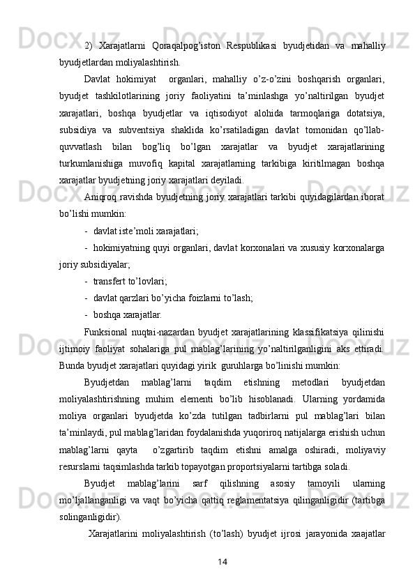 2) Xarajatlarni   Qoraqalpog’iston   Respublikasi   byudjetidan   va   mahalliy
byudjetlardan moliyalashtirish.
Davlat   hokimiyat     organlari,   mahalliy   o’z-o’zini   boshqarish   organlari,
byudjet   tashkilotlarining   joriy   faoliyatini   ta’minlashga   yo’naltirilgan   byudjet
xarajatlari,   boshqa   byudjetlar   va   iqtisodiyot   alohida   tarmoqlariga   dotatsiya,
subsidiya   va   subventsiya   shaklida   ko’rsatiladigan   davlat   tomonidan   qo’llab-
quvvatlash   bilan   bog’liq   bo’lgan   xarajatlar   va   byudjet   xarajatlarining
turkumlanishiga   muvofiq   kapital   xarajatlarning   tarkibiga   kiritilmagan   boshqa
xarajatlar byudjetning joriy xarajatlari deyiladi. 
Aniqroq ravishda byudjetning joriy xarajatlari tarkibi  quyidagilardan iborat
bo’lishi mumkin:
- davlat iste’moli xarajatlari;
- hokimiyatning quyi organlari, davlat korxonalari va xususiy korxonalarga
joriy subsidiyalar;
- transfert to’lovlari;
- davlat qarzlari bo’yicha foizlarni to’lash;
- boshqa xarajatlar.
Funksional   nuqtai-nazardan   byudjet   xarajatlarining   klassifikatsiya   qilinishi
ijtimoiy   faoliyat   sohalariga   pul   mablag’larining   yo’naltirilganligini   aks   ettiradi.
Bunda byudjet xarajatlari quyidagi yirik  guruhlarga bo’linishi mumkin:
Byudjetdan   mablag’larni   taqdim   etishning   metodlari   byudjetdan
moliyalashtirishning   muhim   elementi   bo’lib   hisoblanadi.   Ularning   yordamida
moliya   organlari   byudjetda   ko’zda   tutilgan   tadbirlarni   pul   mablag’lari   bilan
ta’minlaydi, pul mablag’laridan foydalanishda yuqoriroq natijalarga erishish uchun
mablag’larni   qayta     o’zgartirib   taqdim   etishni   amalga   oshiradi,   moliyaviy
resurslarni taqsimlashda tarkib topayotgan proportsiyalarni tartibga soladi.
Byudjet   mablag’larini   sarf   qilishning   asosiy   tamoyili   ularning
mo’ljallanganligi   va   vaqt   bo’yicha   qattiq   reglamentatsiya   qilinganligidir   (tartibga
solinganligidir). 
  Xarajatlarini   moliyalashtirish   (to’lash)   byudjet   ijrosi   jarayonida   xaajatlar
14 