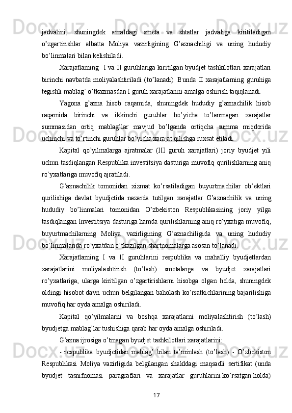jadvalini,   shuningdek   amaldagi   smeta   va   shtatlar   jadvaliga   kiritiladigan
o’zgartirishlar   albatta   Moliya   vazirligining   G’aznachiligi   va   uning   hududiy
bo’linmalari bilan kelishiladi.
Xarajatlarning   I va II guruhlariga kiritilgan byudjet tashkilotlari xarajatlari
birinchi   navbatda   moliyalashtiriladi   (to’lanadi).   Bunda   II   xarajatlarning   guruhiga
tegishli mablag’ o’tkazmasdan I guruh xarajatlarini amalga oshirish taqiqlanadi.
Yagona   g’azna   hisob   raqamida,   shuningdek   hududiy   g’aznachilik   hisob
raqamida   birinchi   va   ikkinchi   guruhlar   bo’yicha   to’lanmagan   xarajatlar
summasidan   ortiq   mablag’lar   mavjud   bo’lganda   ortiqcha   summa   miqdorida
uchinchi va to’rtinchi guruhlar bo’yicha xarajat qilishga ruxsat etiladi.
Kapital   qo’yilmalarga   ajratmalar   (III   guruh   xarajatlari)   joriy   byudjet   yili
uchun tasdiqlangan Respublika investitsiya dasturiga muvofiq qurilishlarning aniq
ro’yxatlariga muvofiq ajratiladi.
G’aznachilik   tomonidan   xizmat   ko’rsatiladigan   buyurtmachilar   ob’ektlari
qurilishiga   davlat   byudjetida   nazarda   tutilgan   xarajatlar   G’aznachilik   va   uning
hududiy   bo’linmalari   tomonidan   O’zbekiston   Respublikasining   joriy   yilga
tasdiqlangan Investitsiya dasturiga hamda qurilishlarning aniq ro’yxatiga muvofiq,
buyurtmachilarning   Moliya   vazirligining   G’aznachiligida   va   uning   hududiy
bo’linmalarida ro’yxatdan o’tkazilgan shartnomalarga asosan to’lanadi.
Xarajatlarning   I   va   II   guruhlarini   respublika   va   mahalliy   byudjetlardan
xarajatlarini   moliyalashtirish   (to’lash)   smetalarga   va   byudjet   xarajatlari
ro’yxatlariga,   ularga   kiritilgan   o’zgartirishlarni   hisobga   olgan   holda,   shuningdek
oldingi hisobot  davri uchun belgilangan baholash ko’rsatkichlarining bajarilishiga
muvofiq har oyda amalga oshiriladi.
Kapital   qo’yilmalarni   va   boshqa   xarajatlarni   moliyalashtirish   (to’lash)
byudjetga mablag’lar tushishiga qarab har oyda amalga oshiriladi.
G’azna ijrosiga o’tmagan byudjet tashkilotlari xarajatlarini:
- respublika   byudjetidan   mablag’   bilan   ta’minlash   (to’lash)   -   O’zbekiston
Respublikasi   Moliya   vazirligida   belgilangan   shakldagi   maqsadli   sertifikat   (unda
byudjet   tasnifnomasi   paragraflari   va   xarajatlar   guruhlarini ko’rsatgan holda)
17 