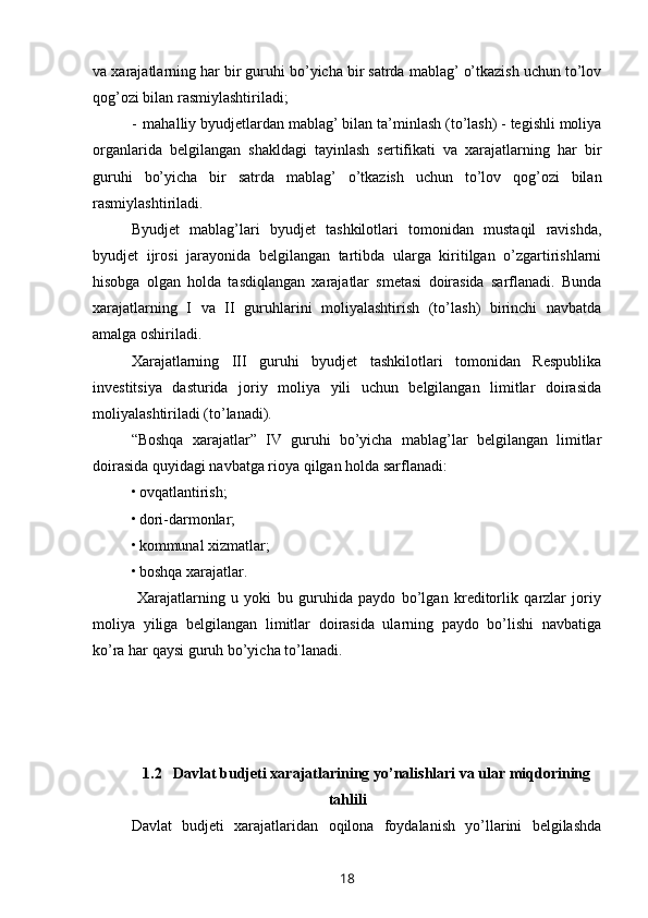 va xarajatlarning har bir guruhi bo’yicha bir satrda mablag’ o’tkazish uchun to’lov
qog’ozi bilan rasmiylashtiriladi;
- mahalliy byudjetlardan mablag’ bilan ta’minlash (to’lash) - tegishli moliya
organlarida   belgilangan   shakldagi   tayinlash   sertifikati   va   xarajatlarning   har   bir
guruhi   bo’yicha   bir   satrda   mablag’   o’tkazish   uchun   to’lov   qog’ozi   bilan
rasmiylashtiriladi.
Byudjet   mablag’lari   byudjet   tashkilotlari   tomonidan   mustaqil   ravishda,
byudjet   ijrosi   jarayonida   belgilangan   tartibda   ularga   kiritilgan   o’zgartirishlarni
hisobga   olgan   holda   tasdiqlangan   xarajatlar   smetasi   doirasida   sarflanadi.   Bunda
xarajatlarning   I   va   II   guruhlarini   moliyalashtirish   (to’lash)   birinchi   navbatda
amalga oshiriladi.
Xarajatlarning   III   guruhi   byudjet   tashkilotlari   tomonidan   Respublika
investitsiya   dasturida   joriy   moliya   yili   uchun   belgilangan   limitlar   doirasida
moliyalashtiriladi (to’lanadi).
“Boshqa   xarajatlar”   IV   guruhi   bo’yicha   mablag’lar   belgilangan   limitlar
doirasida quyidagi navbatga rioya qilgan holda sarflanadi:
• ovqatlantirish;
• dori-darmonlar;
• kommunal xizmatlar;
• boshqa xarajatlar.
  Xarajatlarning   u   yoki   bu   guruhida   paydo   bo’lgan   kreditorlik   qarzlar   joriy
moliya   yiliga   belgilangan   limitlar   doirasida   ularning   paydo   bo’lishi   navbatiga
ko’ra har qaysi guruh bo’yicha to’lanadi.
1.2    Davlat  budjeti xarajatlari ning yo’nalishlari va ular miqdorining
tahlili
Davlat   budjeti   xarajatlaridan   oqilona   foydalanish   yo’llarini   belgilashda
18
