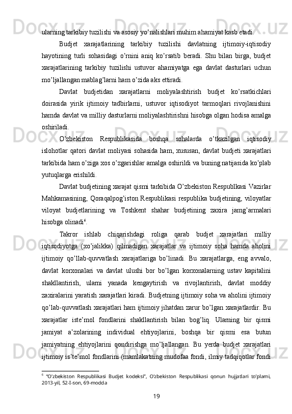 ularning tarkibiy tuzilishi va asosiy yo’nalishlari muhim ahamiyat kasb etadi.
Budjet   xarajatlarining   tarkibiy   tuzilishi   davlatning   ijtimoiy-iqtisodiy
hayotining   turli   sohasidagi   o’rnini   aniq   ko’rsatib   beradi.   Shu   bilan   birga,   budjet
xarajatlarining   tarkibiy   tuzilishi   ustuvor   ahamiyatga   ega   davlat   dasturlari   uchun
mo’ljallangan mablag’larni ham o’zida aks ettiradi.
Davlat   budjetidan   xarajatlarni   moliyalashtirish   budjet   ko’rsatkichlari
doirasida   yirik   ijtimoiy   tadbirlarni,   ustuvor   iqtisodiyot   tarmoqlari   rivojlanishini
hamda davlat va milliy dasturlarni moliyalashtirishni hisobga olgan hodisa amalga
oshiriladi.
O’zbekiston   Respublikasida   boshqa   sohalarda   o’tkazilgan   iqtisodiy
islohotlar   qatori   davlat   moliyasi   sohasida   ham,  xususan,   davlat   budjeti   xarajatlari
tarkibida ham o’ziga xos o’zgarishlar amalga oshirildi va buning natijasida ko’plab
yutuqlarga erishildi.
Davlat budjetining xarajat qismi tarkibida O’zbekiston Respublkasi Vazirlar
Mahkamasining,  Qoraqalpog’iston Respublikasi  respublika budjetining, viloyatlar
viloyat   budjetlarining   va   Toshkent   shahar   budjetining   zaxira   jamg’armalari
hisobga olinadi 6
.
Takror   ishlab   chiqarishdagi   roliga   qarab   budjet   xarajatlari   milliy
iqtisodiyotga   (xo’jalikka)   qilinadigan   xarajatlar   va   ijtimoiy   soha   hamda   aholini
ijtimoiy   qo’llab-quvvatlash   xarajatlariga   bo’linadi.   Bu   xarajatlarga,   eng   avvalo,
davlat   korxonalari   va   davlat   ulushi   bor   bo’lgan   korxonalarning   ustav   kapitalini
shakllantirish,   ularni   yanada   kengaytirish   va   rivojlantirish,   davlat   moddiy
zaxiralarini yaratish xarajatlari kiradi. Budjetning ijtimoiy soha va aholini ijtimoiy
qo’lab-quvvatlash xarajatlari ham ijtimoiy jihatdan zarur bo’lgan xarajatlardir. Bu
xarajatlar   iste’mol   fondlarini   shakllantirish   bilan   bog’liq.   Ularning   bir   qismi
jamiyat   a’zolarining   individual   ehtiyojlarini,   boshqa   bir   qismi   esa   butun
jamiyatning   ehtiyojlarini   qondirishga   mo’ljallangan.   Bu   yerda   budjet   xarajatlari
ijtimoiy is’te’mol fondlarini (mamlakatning mudofaa fondi, ilmiy tadqiqotlar fondi
6
  “O’zbekiston   Respublikasi   Budjet   kodeksi”,   O’zbekiston   Respublikasi   qonun   hujjatlari   to’plami,
2013-yil, 52-I-son, 69-modda
19 