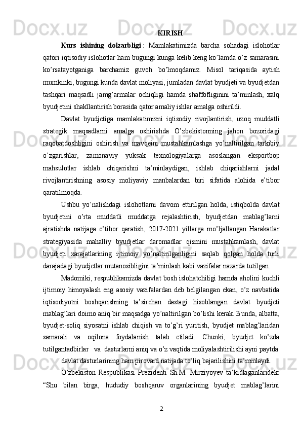 KIRISH
Kurs   ishining   dolzarbligi   :   Mamlakatimizda   barcha   sohadagi   islohotlar
qatori iqtisodiy islohotlar ham bugungi kunga kelib keng ko’lamda o’z samarasini
ko’rsatayotganiga   barchamiz   guvoh   bo’lmoqdamiz.   Misol   tariqasida   aytish
mumkinki, bugungi kunda davlat moliyasi, jumladan davlat byudjeti va byudjetdan
tashqari   maqsadli   jamg’armalar   ochiqligi   hamda   shaffofliginini   ta’minlash,   xalq
byudjetini shakllantirish borasida qator amaliy ishlar amalga oshirildi.
Davlat   byudjeti ga   mamlakatimizni   iqtisodiy   rivojlantirish,   uzoq   muddatli
strategik   maqsadlarni   amalga   oshirishda   O’zbekistonning   jahon   bozoridagi
raqobatdoshligini   oshirish   va   mavqeini   mustahkamlashga   yo’naltirilgan   tarkibiy
o’zgarishlar,   zamonaviy   yuksak   texnologiyalarga   asoslangan   eksportbop
mahsulotlar   ishlab   chiqarishni   ta’minlaydigan,   ishlab   chiqarishlarni   jadal
rivojlantirishning   asosiy   moliyaviy   manbalardan   biri   sifatida   alohida   e’tibor
qaratilmoqda. 
Ushbu   yo’nalishdagi   islohotlarni   davom   ettirilgan   holda,   istiqbolda   davlat
byudjetini   o’rta   muddatli   muddatga   rejalashtirish,   byudjetdan   mablag’larni
ajratishda   natijaga   e’tibor   qaratish,   2017-2021   yillarga   mo’ljallangan   Harakatlar
strategiyasida   mahalliy   byudjetlar   daromadlar   qismini   mustahkamlash,   davlat
byudjeti   xarajatlarining   ijtimoiy   yo’naltirilganligini   saqlab   qolgan   holda   turli
darajadagi byudjetlar mutanosibligini ta’minlash kabi vazifalar nazarda tutilgan.
Madomiki, respublikamizda davlat bosh islohatchiligi  hamda aholini kuchli
ijtimoiy   himoyalash   eng   asosiy   vazifalardan   deb   belgilangan   ekan,   o’z   navbatida
iqtisodiyotni   boshqarishning   ta’sirchan   dastagi   hisoblangan   davlat   byudjeti
mablag’lari doimo aniq bir maqsadga yo’naltirilgan bo’lishi kerak. Bunda, albatta,
byudjet-soliq   siyosatni   ishlab   chiqish   va   to’g’ri   yuritish,   byudjet   mablag’laridan
samarali   va   oqilona   foydalanish   talab   etiladi.   Chunki,   byudjet   ko’zda
tutilgantadbirlar   va  dasturlarni aniq va o’z vaqtida moliyalashtirilishi ayni paytda
davlat dasturlarining ham pirovard natijada to’liq bajarilishini ta’minlaydi. 
O’zbekiston   Respublikasi   Prezidenti   Sh.M.   Mirziyoyev   ta’kidlaganlaridek:
“ Shu   bilan   birga,   hududiy   boshqaruv   organlarining   byudjet   mablag’larini
2