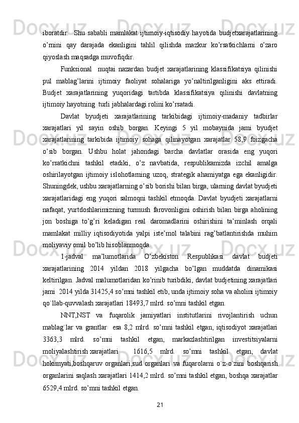 iboratdir.     Shu   sababli   mamlakat   ijtimoiy-iqtisodiy   hayotida   budjetxarajatlarining
o’rnini   qay   darajada   ekanligini   tahlil   qilishda   mazkur   ko’rsatkichlarni   o’zaro
qiyoslash maqsadga muvofiqdir. 
Funksional     nuqtai   nazardan   budjet   xarajatlarining   klassifikatsiya   qilinishi
pul   mablag’larini   ijtimoiy   faoliyat   sohalariga   yo’naltirilganligini   aks   ettiradi.
Budjet   xarajatlarining   yuqoridagi   tartibda   klassifikatsiya   qilinishi   davlatning
ijtimoiy hayotning  turli jabhalardagi rolini ko’rsatadi.
Davlat   byudjeti   xarajatlarining   tarkibidagi   ijtimoiy-madaniy   tadbirlar
xarajatlari   yil   sayin   oshib   borgan.   Keyingi   5   yil   mobaynida   jami   byudjet
xarajatlarining   tarkibida   ijtimoiy   sohaga   qilinayotgan   xarajatlar   58,9   foizgacha
o’sib   borgan.   Ushbu   holat   jahondagi   barcha   davlatlar   orasida   eng   yuqori
ko’rsatkichni   tashkil   etadiki,   o’z   navbatida,   respublikamizda   izchil   amalga
oshirilayotgan   ijtimoiy   islohotlarning   uzoq,   strategik   ahamiyatga   ega   ekanligidir.
Shuningdek, ushbu xarajatlarning o’sib borishi bilan birga, ularning davlat byudjeti
xarajatlaridagi   eng   yuqori   salmoqni   tashkil   etmoqda.   Davlat   byudjeti   xarajatlarni
nafaqat,   yurtdoshlarimizning   turmush   farovonligini   oshirish   bilan   birga   aholining
jon   boshiga   to’g’ri   keladigan   real   daromadlarini   oshirishini   ta’minlash   orqali
mamlakat   milliy   iqtisodiyotida   yalpi   iste’mol   talabini   rag’batlantirishda   muhim
moliyaviy omil bo’lib hisoblanmoqda.
1 -jadval   ma’lumotlarida   O’zbekiston   Respublikasi   davlat   budjeti
xarajatlarining   2014   yildan   2018   yilgacha   bo’lgan   muddatda   dinamikasi
keltirilgan. Jadval malumotlaridan ko’rinib turibdiki, davlat budjetining xarajatlari
jami  2014 yilda 31425,4 so’mni tashkil etib, unda ijtimoiy soha va aholini ijtimoiy
qo`llab-quvvalash xarajatlari 18493 ,7 mlrd. so’mni tashkil etgan .
NNT,NST   va   fuqarolik   jamiyatlari   institutlarini   rivojlantirish   uchun
mablag`lar   va   grantlar     esa   8,2   mlrd.   so’mni   tashkil   etgan,   iqtisodiyot   xarajatlari
3363,3   mlrd.   so’mni   tashkil   etgan,   markazlashtirilgan   investitsiyalarni
moliyalashtirish xarajatlari 1616,5   mlrd.   so’mni   tashkil   etgan,   davlat
hokimyati,boshqaruv   organlari,sud   organlari   va   fuqarolarni   o`z-o`zini   boshqarish
organlarini saqlash xarajatlari 1414,2 mlrd. so’mni tashkil etgan, boshqa xarajatlar
6529,4 mlrd. so’mni tashkil etgan.
21 