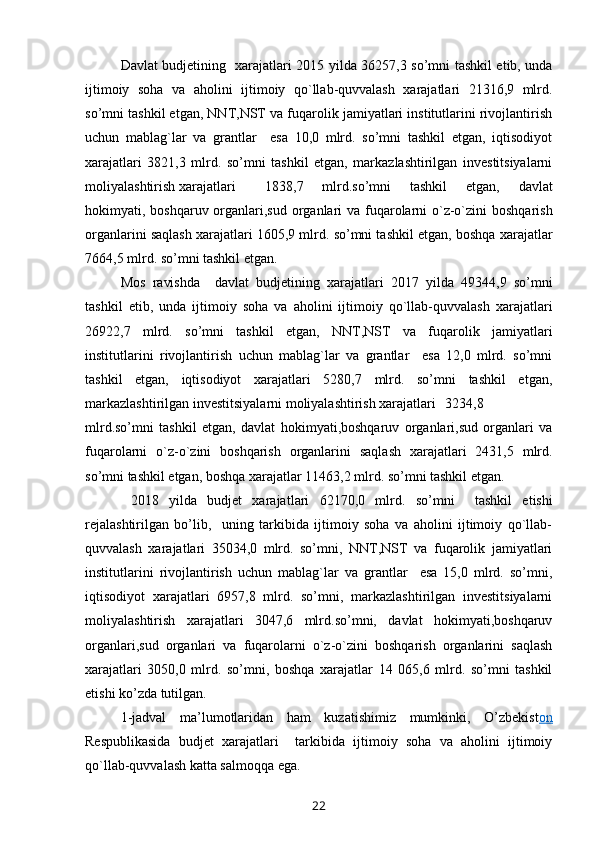 Davlat budjetining    xarajat lari   2015 yilda 36257,3 so’mni tashkil etib, unda
ijtimoiy   soha   va   aholini   ijtimoiy   qo`llab-quvvalash   xarajatlari   21316,9   mlrd.
so’mni tashkil etgan, NNT,NST va fuqarolik jamiyatlari institutlarini rivojlantirish
uchun   mablag`lar   va   grantlar     esa   10,0   mlrd.   so’mni   tashkil   etgan,   iqtisodiyot
xarajatlari   3821,3   mlrd.   so’mni   tashkil   etgan,   markazlashtirilgan   investitsiyalarni
moliyalashtirish xarajatlari 1838,7   mlrd.so’mni   tashkil   etgan,   davlat
hokimyati, boshqaruv organlari,sud organlari va fuqarolarni o`z-o`zini  boshqarish
organlarini saqlash xarajatlari 1605,9 mlrd. so’mni tashkil etgan, boshqa xarajatlar
7664,5 mlrd. so’mni tashkil etgan.
Mos   ravishda     davlat   budjetining   xarajat lari   2017   yilda   49344,9   so’mni
tashkil   etib,   unda   ijtimoiy   soha   va   aholini   ijtimoiy   qo`llab-quvvalash   xarajatlari
26922,7   mlrd.   so’mni   tashkil   etgan,   NNT,NST   va   fuqarolik   jamiyatlari
institutlarini   rivojlantirish   uchun   mablag`lar   va   grantlar     esa   12,0   mlrd.   so’mni
tashkil   etgan,   iqtisodiyot   xarajatlari   5280,7   mlrd.   so’mni   tashkil   etgan,
markazlashtirilgan investitsiyalarni moliyalashtirish xarajatlari 3234,8
mlrd.so’mni   tashkil   etgan,   davlat   hokimyati,boshqaruv   organlari,sud   organlari   va
fuqarolarni   o`z-o`zini   boshqarish   organlarini   saqlash   xarajatlari   2431,5   mlrd.
so’mni tashkil etgan, boshqa xarajatlar 11463,2 mlrd. so’mni tashkil etgan.
  2018   yilda   budjet   xarajat lari   62170,0   mlrd.   so’mni     tashkil   etishi
rejalashtirilgan   bo’lib,     uning   tarkibida   ijtimoiy   soha   va   aholini   ijtimoiy   qo`llab-
quvvalash   xarajatlari   35034,0   mlrd.   so’mni,   NNT,NST   va   fuqarolik   jamiyatlari
institutlarini   rivojlantirish   uchun   mablag`lar   va   grantlar     esa   15,0   mlrd.   so’mni,
iqtisodiyot   xarajatlari   6957,8   mlrd.   so’mni,   markazlashtirilgan   investitsiyalarni
moliyalashtirish   xarajatlari   3047,6   mlrd.so’mni,   davlat   hokimyati,boshqaruv
organlari,sud   organlari   va   fuqarolarni   o`z-o`zini   boshqarish   organlarini   saqlash
xarajatlari   3050,0   mlrd.   so’mni,   boshqa   xarajatlar   14   065,6   mlrd.   so’mni   tashkil
etishi ko’zda tutilgan.
1-jadval   ma’lumotlaridan   ham   kuzatishimiz   mumkinki,   O’zbekist on
Respublikasida   budjet   xarajatlari     tarkibida   ijtimoiy   soha   va   aholini   ijtimoiy
qo`llab-quvvalash katta salmoqqa   ega. 
22 
