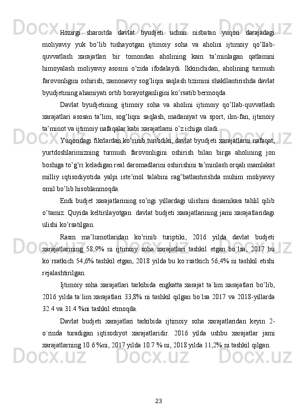 H ozirgi   sharoitda   davlat   byudjeti   uchun   nisbatan   yuqori   darajadagi
moliyaviy   yuk   bo’lib   tushayotgan   ijtimoiy   soha   va   aholini   ijtimoiy   qo’llab-
quvvatlash   xarajatlari   bir   tomondan   aholining   kam   ta’minlagan   qatlamini
himoyalash   moliyaviy   asosini   o’zida   ifodalaydi.   Ikkinchidan,   aholining   turmush
farovonligini oshirish, zamonaviy sog’liqni saqlash tizimini shakllantirishda davlat
byudjetining ahamiyati ortib borayotganligini ko’rsatib bermoqda.
Davlat   byudjetining   ijtimoiy   soha   va   aholini   ijtimoiy   qo’llab-quvvatlash
xarajatlari   asosan   ta’lim,   sog’liqni   saqlash,   madaniyat   va   sport,   ilm-fan,   ijtimoiy
ta’minot va ijtimoiy nafaqalar kabi xarajatlarni o’z ichiga oladi.
Yuqoridagi fikrlardan ko’rinib turibdiki, davlat byudjeti xarajatlarni nafaqat,
yurtdoshlarimizning   turmush   farovonligini   oshirish   bilan   birga   aholining   jon
boshiga to’g’ri keladigan real daromadlarini oshirishini ta’minlash orqali mamlakat
milliy   iqtisodiyotida   yalpi   iste’mol   talabini   rag’batlantirishda   muhim   moliyaviy
omil bo’lib hisoblanmoqda. 
Endi   budjet   xarajatlarining   so’ngi   yillardagi   ulishini   dinamikasi   tahlil   qilib
o’tamiz. Quyida keltirilayotgan   davlat budjeti xarajatlarining jami xarajatlaridagi
ulishi ko’rsatilgan.
Rasm   ma’lumotlaridan   ko’rinib   turiptiki,   2016   yilda   davlat   budjeti
xarajatlarining   58,9%   ni   ijtimoiy   soha   xarajatlari   tashkil   etgan   bo`lsa,   2017   bu
ko`rsatkich 54,6% tashkil etgan, 2018 yilda bu ko`rsatkich 56,4% ni tashkil etishi
rejalashtirilgan.
Ijtimoiy   soha   xarajatlari   tarkibida   engkatta   xarajat   ta`lim   xarajatlari   bo’lib,
2016 yilda ta`lim xarajatlari 33,8% ni tashkil qilgan bo`lsa 2017 va 2018-yillarda
32.4 va 31.4 %ni tashkil etmoqda.
Davlat   budjeti   xarajatlari   tarkibida   ijtimoiy   soha   xarajatlaridan   keyin   2-
o`rinda   turadigan   iqtisodiyot   xarajatlaridir.   2016   yilda   ushbu   xarajatlar   jami
xarajatlarning 10.6 %ni, 2017 yilda 10.7 % ni, 2018 yilda 11,2% ni tashkil qilgan. 
23 