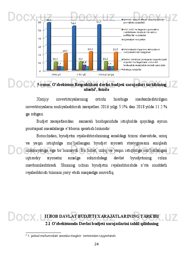 5-rasm.  O’zbekiston Respublikasi davlat budjeti xarajatlari tarkibining
ulushi 8
, foizda
Xorijiy   investitsiyalarning   ortishi   hisobiga   markazlashtirilgan
investitsiyalarni moliyalashtirish xarajatlari 2016 yilgi 5.1% dan 2018 yilda 11.2 %
ga oshgan.
Budjet   xarajatlaridan     samarali   boshqarishda   istiqbolda   quyidagi   ayrim
printsipial masalalarga e’tiborni qaratish lozimdir:
Birinchidan,   byudjetni   rejalashtirishnining   amaldagi   tizimi   sharoitida,   uzoq
va   yaqin   istiqbolga   mo’ljallangan   byudjet   siyosati   strategiyasini   aniqlash
imkoniyatiga   ega   bo’linmaydi.   Bu   holat,   uzoq   va   yaqin   istiqbolga   mo’ljallangan
iqtisodiy   siyosatni   amalga   oshirishdagi   davlat   byudjetining   rolini
mavhumlashtiradi.   Shuning   uchun   byudjetni   rejalashtirishda   o’rta   muddatli
rejalashtirish tizimini joriy etish maqsadga muvofiq.
II BOB DAVLAT BUDJETI XARAJATLARINING TARKIBI
2.1 O’zbekistonda Davlat budjeti xarajatlarini tahlil qilishning
8
 1- jadval ma’lumotlari asosida magistr  tomonidan tayyorlandi.
24