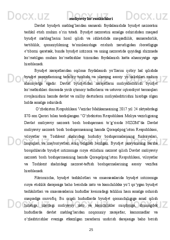 moliyaviy ko‘rsatkichlari
Davlat   byudjeti   mablag’laridan   samarali   foydalanishda   byudjet   nazoratini
tashkil   etish   muhim   o’rin   tutadi.   Byudjet   nazoratini   amalga   oshirishdan   maqsad
byudjet   mablag larini   hosil   qilish   va   ishlatishda   maqsadlilik,   samaradorlik,ʻ
tartiblilik,   qonuniylikning   ta minlanishiga   erishish   zarurligidan   iboratligiga	
ʻ
e tiborni qaratsak, bunda byudjet intizomi va uning nazoratida quyidagi shizmada	
ʻ
ko rsatilgan   muhim   ko rsatkishlar   tizimidan   foydalanish   katta   ahamiyatga   ega
ʻ ʻ
hisoblanadi. 
Byudjet   xarajatlaridan   oqilona   foydalanish   yo llarini   ijobiy   hal   qilishda	
ʻ
byudjet   xarajatlarining   tarkibiy   tuzilishi   va   ularning   asosiy   yo nalishlari   muhim	
ʻ
ahamiyatga   egadir.   Davlat   byudjetidan   xarajatlarni   moliyalashtirish   byudjet
ko rsatkishlari doirasida yirik ijtimoiy tadbirlarni va ustuvor iqtisodiyot tarmoqlari	
ʻ
rivojlanishini  hamda davlat  va milliy dasturlarni  moliyalashtirishni  hisobga olgan
holda amalga oshiriladi.
  O zbekiston Respublikasi Vazirlar Mahkamasining 2017 yil 24 oktyabrdagi	
ʻ
870-son Qarori bilan tasdiqlangan “O zbekiston Respublikasi Moliya vazirligining	
ʻ
Davlat   moliyaviy   nazorati   bosh   boshqarmasi   to g risida   NIZOM”da  	
ʻ ʻ Davlat
moliyaviy   nazorati   bosh   boshqarmasining   hamda   Qoraqalpog iston   Respublikasi,	
ʻ
viloyatlar   va   Toshkent   shahridagi   hududiy   boshqarmalarining   funksiyalari,
huquqlari   va   majburiyatlari   aniq   belgilab   berilgan.   Byudjet   jarayonining   barsha
bosqishlarida   byudjet   intizomiga   rioya   etilishini   nazorat   qilish   Davlat   moliyaviy
nazorati   bosh   boshqarmasining   hamda   Qoraqalpog iston   Respublikasi,   viloyatlar	
ʻ
va   Toshkent   shahridagi   nazorat-taftish   boshqarmalarining   asosiy   vazifasi
hisoblanadi.
Fikrimizcha,   byudjet   tashkilotlari   va   muassasalarida   byudjet   intizomiga
rioya etishlik  darajasiga baho  berishda  xato va kamchilikka yo l  qo ygan  byudjet	
ʻ ʻ
tashkilotlari   va   muassasalarini   hududlar   kesimidagi   tahlilini   ham   amalga   oshirish
maqsadga   muvofiq.   Bu   orqali   hududlarda   byudjet   qonunchiligiga   amal   qilish
holatiga,   ulardagi   moliyaviy   xato   va   kamchiliklar   miqdoriga,   shuningdek
hududlarda   davlat   mablag laridan   noqonuniy   xarajatlar,   kamomadlar   va	
ʻ
o zlashtirishlar   evaziga   etkazilgan   zararlarni   undirish   darajasiga   baho   berish	
ʻ
25 
