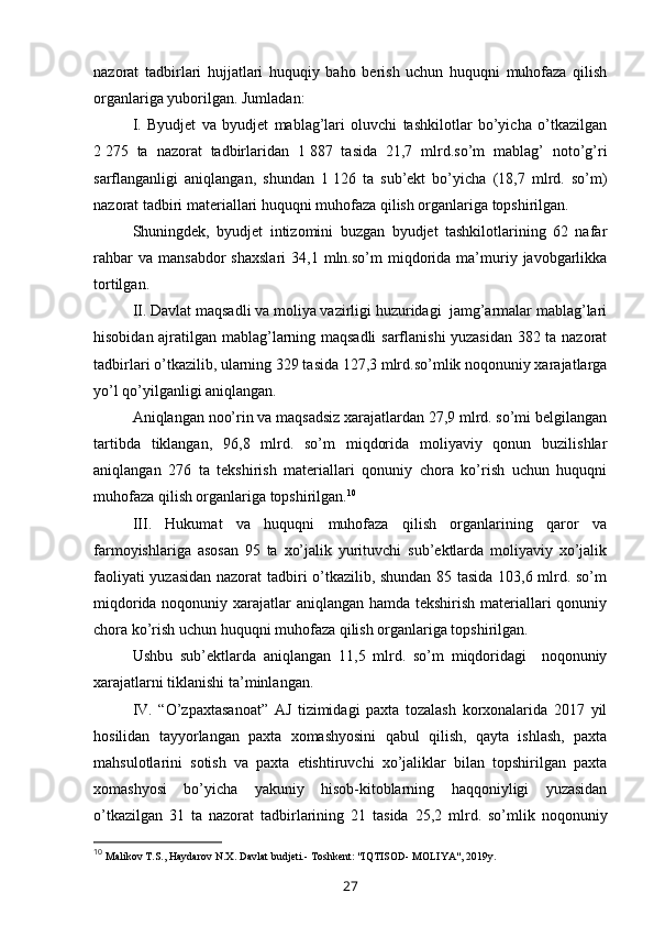 nazorat   tadbirlari   hujjatlari   huquqiy   baho   berish   uchun   huquqni   muhofaza   qilish
organlariga yuborilgan. Jumladan:
I.   Byudjet   va   byudjet   mablag’lari   oluvchi   tashkilotlar   bo’yicha   o’tkazilgan
2   275   ta   nazorat   tadbirlaridan   1   887   tasida   21,7   mlrd.so’m   mablag’   noto’g’ri
sarflanganligi   aniqlangan,   shundan   1   126   ta   sub’ekt   bo’yicha   (18,7   mlrd.   so’m)
nazorat tadbiri materiallari huquqni muhofaza qilish organlariga topshirilgan.
Shuningdek,   byudjet   intizomini   buzgan   byudjet   tashkilotlarining   62   nafar
rahbar  va  mansabdor   shaxslari   34,1  mln.so’m  miqdorida  ma’muriy  javobgarlikka
tortilgan.
II. Davlat maqsadli va moliya vazirligi huzuridagi  jamg’armalar mablag’lari
hisobidan ajratilgan mablag’larning maqsadli  sarflanishi yuzasidan 382 ta nazorat
tadbirlari o’tkazilib, ularning 329 tasida 127,3 mlrd.so’mlik noqonuniy xarajatlarga
yo’l qo’yilganligi aniqlangan.
Aniqlangan noo’rin va maqsadsiz xarajatlardan 27,9 mlrd. so’mi belgilangan
tartibda   tiklangan,   96,8   mlrd.   so’m   miqdorida   moliyaviy   qonun   buzilishlar
aniqlangan   276   ta   tekshirish   materiallari   qonuniy   chora   ko’rish   uchun   huquqni
muhofaza qilish organlariga topshirilgan. 10
III.   Hukumat   va   huquqni   muhofaza   qilish   organlarining   qaror   va
farmoyishlariga   asosan   95   ta   xo’jalik   yurituvchi   sub’ektlarda   moliyaviy   xo’jalik
faoliyati yuzasidan nazorat tadbiri o’tkazilib, shundan 85 tasida 103,6 mlrd. so’m
miqdorida noqonuniy xarajatlar aniqlangan hamda tekshirish materiallari  qonuniy
chora ko’rish uchun huquqni muhofaza qilish organlariga topshirilgan.
Ushbu   sub’ektlarda   aniqlangan   11,5   mlrd.   so’m   miqdoridagi     noqonuniy
xarajatlarni tiklanishi ta’minlangan. 
IV.   “O’zpaxtasanoat”   AJ   tizimidagi   paxta   tozalash   korxonalarida   2017   yil
hosilidan   tayyorlangan   paxta   xomashyosini   qabul   qilish,   qayta   ishlash,   paxta
mahsulotlarini   sotish   va   paxta   etishtiruvchi   xo’jaliklar   bilan   topshirilgan   paxta
xomashyosi   bo’yicha   yakuniy   hisob-kitoblarning   haqqoniyligi   yuzasidan
o’tkazilgan   31   ta   nazorat   tadbirlarining   21   tasida   25,2   mlrd.   so’mlik   noqonuniy
10
  Malikov T.S., Haydarov N.X. Davlat budjeti.- Toshkent: "IQTISOD- MOLIYA", 2019y. 
27 