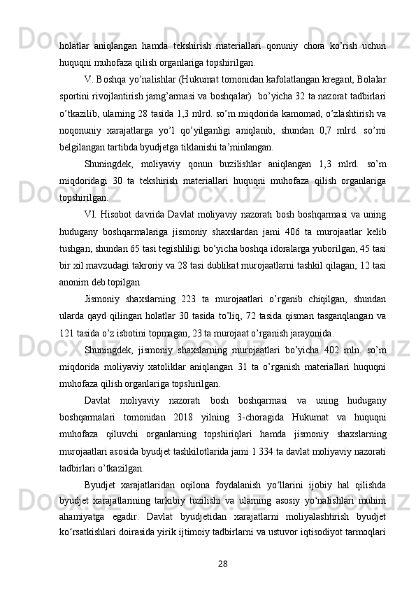 holatlar   aniqlangan   hamda   tekshirish   materiallari   qonuniy   chora   ko’rish   uchun
huquqni muhofaza qilish organlariga topshirilgan.
V. Boshqa yo’nalishlar (Hukumat tomonidan kafolatlangan kregant, Bolalar
sportini rivojlantirish jamg’armasi va boshqalar)   bo’yicha 32 ta nazorat tadbirlari
o’tkazilib, ularning 28 tasida 1,3 mlrd. so’m miqdorida kamomad, o’zlashtirish va
noqonuniy   xarajatlarga   yo’l   qo’yilganligi   aniqlanib,   shundan   0,7   mlrd.   so’mi
belgilangan tartibda byudjetga tiklanishi ta’minlangan. 
Shuningdek,   moliyaviy   qonun   buzilishlar   aniqlangan   1,3   mlrd.   so’m
miqdoridagi   30   ta   tekshirish   materiallari   huquqni   muhofaza   qilish   organlariga
topshirilgan.
VI.   Hisobot   davrida   Davlat   moliyaviy   nazorati   bosh   boshqarmasi   va   uning
hudugany   boshqarmalariga   jismoniy   shaxslardan   jami   406   ta   murojaatlar   kelib
tushgan, shundan 65 tasi tegishliligi bo’yicha boshqa idoralarga yuborilgan, 45 tasi
bir xil mavzudagi takroriy va 28 tasi dublikat murojaatlarni tashkil qilagan, 12 tasi
anonim deb topilgan.
Jismoniy   shaxslarning   223   ta   murojaatlari   o’rganib   chiqilgan,   shundan
ularda   qayd   qilingan  holatlar   30   tasida   to’liq,   72  tasida   qisman   tasganqlangan   va
121 tasida o’z isbotini topmagan, 23 ta murojaat o’rganish jarayonida. 
Shuningdek,   jismoniy   shaxslarning   murojaatlari   bo’yicha   402   mln.   so’m
miqdorida   moliyaviy   xatoliklar   aniqlangan   31   ta   o’rganish   materiallari   huquqni
muhofaza qilish organlariga topshirilgan.
Davlat   moliyaviy   nazorati   bosh   boshqarmasi   va   uning   hudugany
boshqarmalari   tomonidan   2018   yilning   3-choragida   Hukumat   va   huquqni
muhofaza   qiluvchi   organlarning   topshiriqlari   hamda   jismoniy   shaxslarning
murojaatlari asosida byudjet tashkilotlarida jami 1 334 ta davlat moliyaviy nazorati
tadbirlari o’tkazilgan.
Byudjet   xarajatlaridan   oqilona   foydalanish   yo llarini   ijobiy   hal   qilishdaʻ
byudjet   xarajatlarining   tarkibiy   tuzilishi   va   ularning   asosiy   yo nalishlari   muhim	
ʻ
ahamiyatga   egadir.   Davlat   byudjetidan   xarajatlarni   moliyalashtirish   byudjet
ko rsatkishlari doirasida yirik ijtimoiy tadbirlarni va ustuvor iqtisodiyot tarmoqlari	
ʻ
28 
