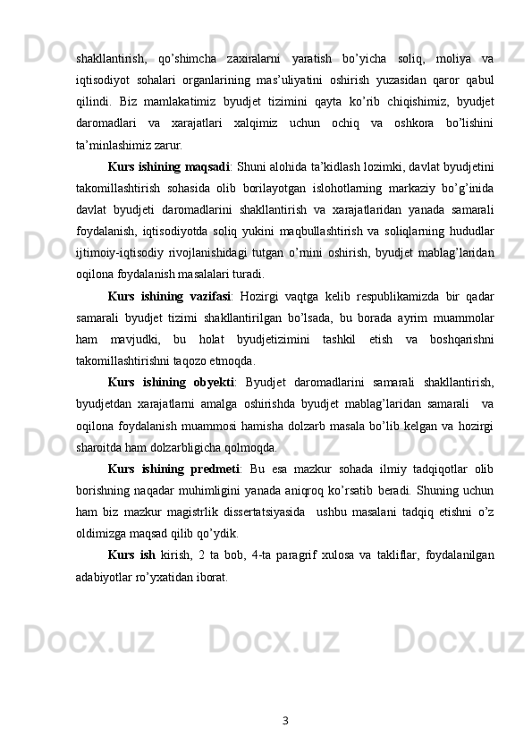 shakllantirish,   qo’shimcha   zaxiralarni   yaratish   bo’yicha   soliq,   moliya   va
iqtisodiyot   sohalari   organlarining   mas’uliyatini   oshirish   yuzasidan   qaror   qabul
qilindi.   Biz   mamlakatimiz   byudjet   tizimini   qayta   ko’rib   chiqishimiz,   byudjet
daromadlari   va   xarajatlari   xalqimiz   uchun   ochiq   va   oshkora   bo’lishini
ta’minlashimiz  zarur . 
Kurs ishining maqsadi : Shuni alohida ta’kidlash lozimki, davlat byudjetini
takomillashtirish   sohasida   olib   borilayotgan   islohotlarning   markaziy   bo’g’inida
davlat   byudjeti   daromadlarini   shakllantirish   va   xarajatlaridan   yanada   samarali
foydalanish,   iqtisodiyotda   soliq   yukini   maqbullashtirish   va   soliqlarning   hududlar
ijtimoiy-iqtisodiy   rivojlanishidagi   tutgan   o’rnini   oshirish,   byudjet   mablag’laridan
oqilona foydalanish masalalari turadi.
Kurs   ishining   vazifasi :   Hozirgi   vaqtga   kelib   respublikamizda   bir   qadar
samarali   byudjet   tizimi   shakllantirilgan   bo’lsada,   bu   borada   ayrim   muammolar
ham   mavjudki,   bu   holat   byudje tizimini   tashkil   etish   va   boshqarishni
takomillashtirishni taqozo etmoqda. 
Kurs   ishining   obyekti :   Byudjet   daromadlarini   samarali   shakllantirish,
byudjetdan   xarajatlarni   amalga   oshirishda   byudjet   mablag’laridan   samarali     va
oqilona   foydalanish   muammosi   hamisha   dolzarb   masala   bo’lib   kelgan   va   hozirgi
sharoitda ham dolzarbligicha qolmoqda. 
Kurs   ishining   predmeti :   Bu   esa   mazkur   sohada   ilmiy   tadqiqotlar   olib
borishning   naqadar   muhimligini   yanada   aniqroq   ko’rsatib   beradi.   Shuning   uchun
ham   biz   mazkur   magistrlik   dissertatsiyasida     ushbu   masalani   tadqiq   etishni   o’z
oldimizga maqsad qilib qo’ydik. 
Kurs   ish   kirish,   2   ta   bob,   4-ta   paragrif   xulosa   va   takliflar,   foydalanilgan
adabiyotlar ro’yxatidan iborat. 
3 
