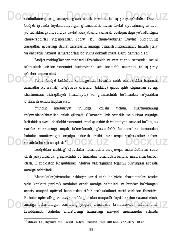 islohotlaming   eng   asosiysi   g’aznachilik   tizimini   to’liq   joriy   qilishdir.   Davlat
budjeti   ijrosida   foydalanilayotgan   g’aznachilik   tizimi   davlat   siyosatining   ustuvor
yo’nalishlariga mos holda davlat xarajatlarini samarali boshqarishga yo’naltirilgan
chora-tadbirlar   yig’indisidan   iborat.   Bu   chora-tadbirlar   Davlat   budjetining
xarajatlari   ijrosidagi   davlat   xaridlarini   amalga   oshirish   mexanizmini   hamda   joriy
va  dastlabki nazorat samaradorligi bo’yicha dolzarb masalalarni qamrab oladi.
Budjet mablag’laridan maqsadli foydalanish  va  xarajatlarini samarali ijrosini
ta’minlash   ustidan   nazoratni   kuchaytirish   uch   bosqichli   nazoratni   to’liq   joriy
qilishni taqozo etadi.
Ya’ni,   budjet   tashkiloti   kontragentdan   tovarlar   sotib   olish   (ishlar   bajarish,
xizmatlar   ko’rsatish)   to’g’risida   ofertani   (taklifni)   qabul   qilib   olganidan   so’ng,
shartnomani   aktseptlaydi   (imzolaydi)   va   g’aznachilik   bo’limidan   ro’yxatdan
o’tkazish uchun taqdim etadi.
Yuridik   majburiyat   vujudga   kelishi   uchun,   shartnomaning
ro’yxatdano’tkazilishi   talab   qilinadi.   G’aznachilikda   yuridik   majburiyat   vujudga
kelishidan awal, dastlabki nazoratni amalga oshirish imkoniyati mavjud bo’lib, bu
narxlar   monitoringi   orqali   ta’minlanadi,   g’aznachilik   bo’linmalari   tomonidan
baholar   monitoringini   amalga   oshirish   tartibi,   oziq-ovqat   mahsulotlari   sohasi
misolida ko’rib chiqiladi: 12
Budjetdan   mablag’   oluvchilar   tomonidan   oziq-ovqat   mahsulotlarini   sotib
olish jarayonlarida, g’aznachilik bo’linmalari tomonidan baholar nazoratini tashkil
etish,   O’zbekiston   Respublikasi   Moliya   vazirligining   tegishli   buyruqlari   asosida
amalga oshiriladi.
Mahsulotlar(xizmatlar,   ishlarjni   xarid   etish   bo’yicha   shartnomalar   tender
yoki   konkurs   (tanlov)   savdolari   orqali   amalga   oshiriladi   va   bundan   ko’zlangan
asosiy   maqsad   optimal   baholardan   sifatli   mahsulotlami   xarid   etishdan   iboratdir.
Baholar optimalligi va budjet mablag’laridan maqsadli foydalanishni nazorat etish,
amalga   oshiriladigan   xaridning   yuqori   samarasini   ta’minlovchi   muhim   omil
hisoblanadi.   Baholar   monitoringi   tizimidagi   mavjud   muammolar   sifatida
12
  Malikov  T.S.,  Haydarov  N.X.  Davlat  budjeti.-  Toshkent:  "IQTISOD-MOLIYA", 20 1 7y. - 84 bet 
33 