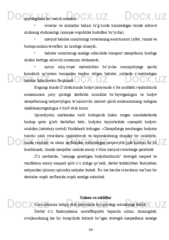 quyidagilami ko’rsatish mumkin:
• tovarlar   va   xizmatlar   bahosi   to’g’risida   tizimlashgan   tarzda   axborot
olishning etishmasligi (ayniqsa respublika hududlari bo’yicha);
• mavjud baholar monitoringi tovarlaming assortimenti (sifati, texnik va
boshqa muhim tavsiflari )ni hisobga olmaydi;
• baholar monitoringi amalga oshirishda transport xarajatlarini hisobga
olishni tartibga soluvchi mexanizm etishmaydi;
• ayrim   oziq-ovqat   mahsulotlari   bo’yicha   monopoliyaga   qarshi
kurashish   qo’mitasi   tomonidan   taqdim   etilgan   baholar,   joylarda   o’matiladigan
baholar bilan keskin farqlanadi.
Bugungi  kunda O’zbekistonda budjet jarayonida o’rta muddatli rejalashtirish
mexanizmini   joriy   qilishga   dastlabki   urinishlar   bo’layotganligini   va   budjet
xarajatlarining natijaviyligini ta’minlovchi nazorat qilish mexanizmining endigina
shakllanayotganligini e’tirof etish lozim.
Iqtisodiyotni   markazdan   turib   boshqarish   hukm   surgan   mamlakatlarda
boshqa   qator   g’arb   davlatlari   kabi,   budjetni   tayyorlashda   «xarajatli   budjet»
usulidan (zatratniy metod) foydalanib kelingan. «Xarajatlarga asoslangan budjetni
tuzish»   usuli   resurslarni   rejalashtirish   va   taqsimlashning   shunday   bir   usulidirki,
bunda resurslar va ularni sarflashdan erishiladigan natijaviylik juda kuchsiz bo’lib
hisoblanadi, chunki xarajatlar usulida asosiy e’tibor mavjud resurslarga qaratiladi.
O’z   navbatida,   “natijaga   qaratilgan   budjetlashtirish”   strategik   maqsad   va
vazifalarni asosiy maqsad qilib o’z oldiga qo’yadi, davlat tashkilotlari faoliyatlari
natijasidan ijtimoiy-iqtisodiy natijalar kutadi.  Bu  esa barcha resurslarni ma’lum bir
dasturlar orqali sarflanishi orqali amalga oshiriladi.
X ulosa va takliflar
Kurs ishimizni tadqiq etish jarayonida biz quyidagi xulosalarga keldik:  
Davlat   o’z   funksiyalarini   muvaffaqiyatli   bajarishi   uchun,   shuningdek,
rivojlanishning   har   bir   bosqichida   dolzarb   bo’lgan   strategik   maqsadlarni   amalga
34 