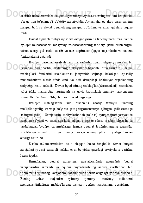 oshirish uchun mamlakatda yaratilgan moliyaviy resurslarning ma’lum bir qismini
o’z   qo’lida   to’plamog’i   ob’ektiv   zaruriyatdir.   Aynan   shu   ob’ektiv   zaruriyatning
mavjud   bo’lishi   davlat   byudjetining   mavjud   bo’lishini   va   amal   qilishini   taqozo
etadi.
Davlat byudjeti moliya iqtisodiy kategoriyasining tarkibiy bo’linmasi hamda
byudjet   munosabatlari   moliyaviy   munosabatlarning   tarkibiy   qismi   hisoblangani
uchun   ularga   pul   shakli   xosdir   va   ular   taqsimlash   (qayta   taqsimlash)   va   nazorat
funksiyalarini bajaradi.
Byudjet   daromadlari davlatning markazlashtirilgan moliyaviy resurslari bir
qismidan iborat bo’lib,  davlatning funksiyalarini bajarish uchun zarurdir. Ular pul
mablag’lari   fondlarini   shakllantirish   jarayonida   vujudga   keladigan   iqtisodiy
munosabatlarni   o’zida   ifoda   etadi   va   turli   darajadagi   hokimiyat   organlarining
ixtiyoriga kelib tushadi.   Davlat byudjetining mablag’lari(daromadlari)   mamlakat
yalpi   ichki   mahsulotini   taqsimlash   va   qayta   taqsimlash   umumiy   jarayonining
elementlaridan biri bo’lib, ular oraliq xarakterga ega.
Byudjet   mablag’larini   sarf   qilishning   asosiy   tamoyili   ularning
mo’ljallanganligi   va   vaqt   bo’yicha   qattiq   reglamentatsiya   qilinganligidir   (tartibga
solinganligidir).     Xarajatlarini   moliyalashtirish   (to’lash)   byudjet   ijrosi   jarayonida
xaajatlar   ro’yxati   va   smetasiga   kiritiladigan   o’zgartirishlarni   hisobga   olgan   holda
tasdiqlangan   byudjet   parametrlariga   hamda   byudjet   tashkilotlarining   xarajatlar
smetalariga   muvofiq   tuzilgan   byudjet   xarajatlarining   yillik   ro’yxatiga   binoan
amalga oshiriladi.
Ushbu   xulosalarimizdan   kelib   chiqqan   holda   istiqbolda   davlat   budjeti
xarajatlari   ijrosini   samarali   tashkil   etish   bo’yicha   quyidagi   tavsiyalarni   berishni
lozim topdik:
Birinchidan,   Budjet   intizomini   mustahkamlash   maqsadida   budjet
xarajatlaridan   samarali   va   oqilona   foydalanishning   asosiy   shartlaridan   biri
tejamkorlik rejimidagi xarajatlami nazorat qilish normalariga qat’iy rioya qilishdir.
Buning   uchun   budjetdan   ijtimoiy   ijtimoiy-   madaniy   tadbirlami
moliyalashtiriladigan   mablag’lardan   tashqari   boshqa   xarajatlami   bosqichma   -
35