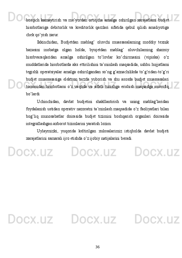 bosqich   kamaytirish   va   me’yordan   ortiqcha   amalga   oshirilgan   xarajatlami   budjet
hisobotlariga   debitorlik   va   kreditorlik   qarzlari   sifatida   qabul   qilish   amaliyotiga
chek qo’yish zarur.
Ikkinchidan,   Budjetdan   mablag’   oluvchi   muassasalaming   moddiy   texnik
bazasini   inobatga   olgan   holda,   byujetdan   mablag’   oluvchilaming   shaxsiy
hisobvaraqlaridan   amalga   oshirilgan   to’lovlar   ko’chirmasini   (vipiska)   o’z
muddatlarida hisobotlarda aks ettirilishini ta’minlash maqsadida, ushbu hujjatlami
tegishli operatsiyalar amalga oshirilgandan so’ng g’aznachilikda to’g’ridan-to’g’ri
budjet   muassasasiga   elektron   tarzda   yuborish   va   shu   asosda   budjet   muassasalari
tomonidan hisobotlami  o’z vaqtida va sifatli  tuzishga erishish maqsadga  muvofiq
bo’lardi
Uchinchidan,   davlat   budjetini   shakllantirish   va   uning   mablag’laridan
foydalanish ustidan operativ nazoratni ta’minlash maqsadida o’z faoliyatlari bilan
bog’liq   munosabatlar   doirasida   budjet   tizimini   boshqarish   organlari   doirasida
integrallashgan axborot tizimlarini yaratish lozim.
Uylaymizki,   yuqorida   keltirilgan   xulosalarimiz   istiqbolda   davlat   budjeti
xarajatlarini samarali ijro etishda o’z ijobiy natijalarini beradi.
36