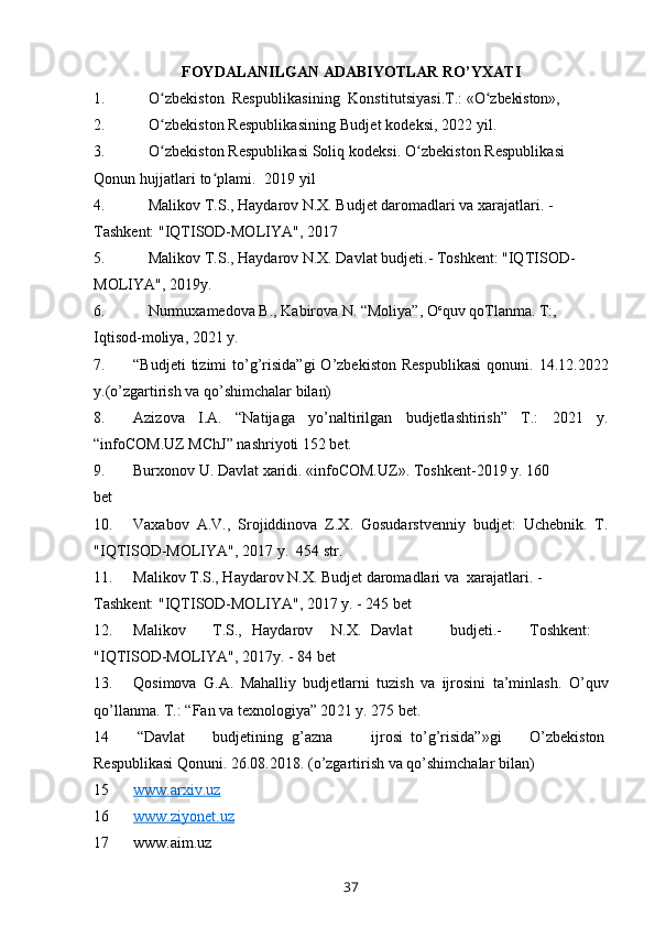 FOYDALANILGAN ADABIYOTLAR  RO’ YXATI
1. O zbekistonʻ    Respublikasining    Konstitutsiyasi. T.:  «O zbekiston», 	ʻ  
2. O zbekiston Respublikasining	
ʻ   Budjet kodeksi,   20 22  yil .
3. O zbekiston Respublikasi Soliq kodeksi. O zbekiston Respublikasi 
ʻ ʻ
Qonun hujjatlari to plami.  201	
ʻ 9  yil
4. Malikov T.S., Haydarov N.X. Budjet daromadlari va xarajatlari. - 
Tashkent: "IQTISOD-MOLIYA", 2017 
5. Malikov T.S., Haydarov N.X. Davlat budjeti.- Toshkent: "IQTISOD- 
MOLIYA", 2019y. 
6. Nurmuxamedova B., Kabirova N. “Moliya”, O c
quv qoTlanma. T:, 
Iqtisod-moliya, 2021 y.
7. “Budjeti  tizimi  to’g’risida”gi  O’zbekiston   Respublikasi  qonuni.  14.12.2022
y.(o’zgartirish va qo’shimchalar bilan) 
8. Azizova   I.A.   “Natijaga   yo’naltirilgan   budjetlashtirish”   T.:   2021   y.
“infoCOM.UZ MChJ” nashriyoti 152 bet. 
9. Burxonov U. Davlat xaridi. «infoCOM.UZ».  Toshkent-20 19  y. 160 
bet 
10. Vaxabov   A.V.,   Srojiddinova   Z.X.   Gosudarstvenniy   budjet:   Uchebnik.   T.
"IQTISOD-MOLIYA", 20 1 7 y.  454 str. 
11. Malikov T.S., Haydarov N.X. Budjet daromadlari va  xarajatlari. - 
Tashkent: "IQTISOD-MOLIYA", 2017 y. - 245 bet 
12. Malikov  T.S.,  Haydarov  N.X.  Davlat  budjeti.-  Toshkent:
"IQTISOD-MOLIYA", 20 1 7y. - 84 bet 
13. Qosimova   G.A.   Mahalliy   budjetlarni   tuzish   va   ijrosini   ta’minlash.   O’quv
qo’llanma. T.: “Fan va texnologiya” 20 21  y. 275 bet. 
14   “Davlat  budjetining  g’azna  ijrosi  to’g’risida”»gi  O’zbekiston
Respublikasi Qonuni. 26.08.2018. (o’zgartirish va qo’shimchalar bilan) 
15 www.arxiv.uz   
16 www.ziyonet.uz   
17 www.aim.uz
37