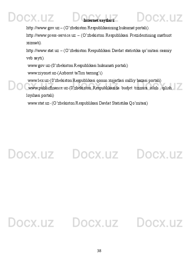 Internet saytlari:
http://www.gov.uz – (O’zbekiston Respublikasining hukumat portali).
http://www.press-service.uz   –   (O’zbekiston   Respublikasi   Prezidentining   matbuot
xizmati).
http://www.stat.uz – (O’zbekiston Respublikasi Davlat statistika qo’mitasi rasmiy
veb sayti).
  www.gov.uz-(0’zbekiston Respublikasi hukumati portali)
  www.ziyonet.uz-(Axborot taTim tarmog’i)
  www.lex.uz-(0’zbekiston Respublikasi qonun xujjatlari milliy bazasi portali)
  www.publicfinance.uz-(0’zbekiston   Respublikasida   budjet   tizimini   isloh     qilish
loyihasi portali)
  www.stat.uz- (O’zbekiston Respublikasi Davlat Statistika Qo’mitasi)
38 
