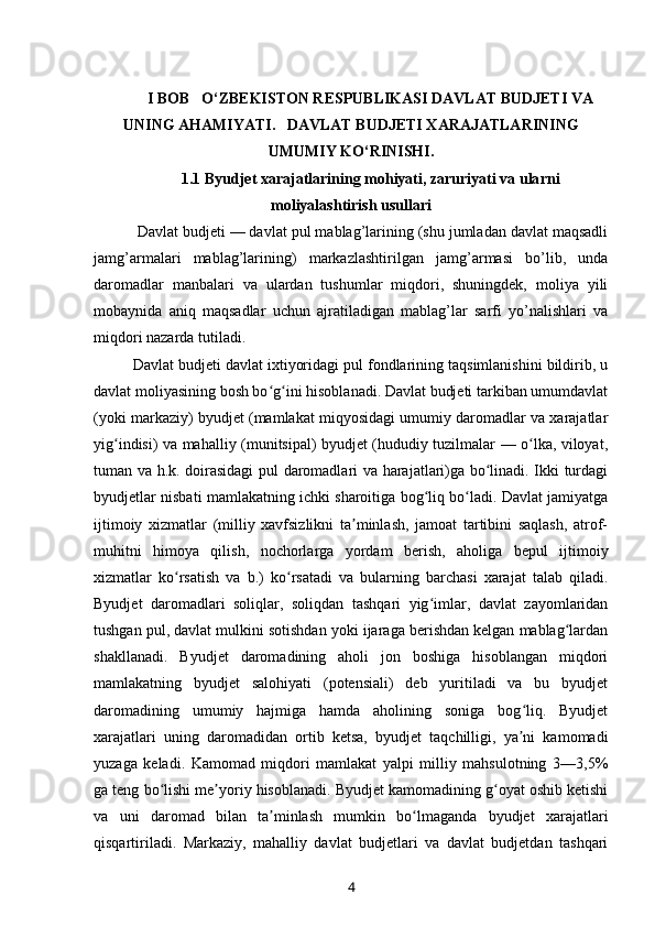 I BOB   O‘ZBEKISTON RESPUBLIKASI DAVLAT BUDJETI VA
UNING AHAMIYATI.   DAVLAT BUDJETI XARAJATLARINING
UMUMIY KO‘RINISHI.
1.1  Byudjet xarajatlarining mohiyati, zaruriyati va ula r ni
moliyalashtirish usullari
  Davlat budjeti — davlat pul mablag’larining (shu jumladan davlat maqsadli
jamg’armalari   mablag’larining)   markazlashtirilgan   jamg’armasi   bo’lib,   unda
daromadlar   manbalari   va   ulardan   tushumlar   miqdori,   shuningdek,   moliya   yili
mobaynida   aniq   maqsadlar   uchun   ajratiladigan   mablag’lar   sarfi   yo’nalishlari   va
miqdori nazarda tutiladi.
Davlat budjeti davlat ixtiyoridagi pul fondlarining taqsimlanishini bildirib, u
davlat moliyasining bosh bo g ini hisoblanadi. Davlat budjeti tarkiban umumdavlatʻ ʻ
(yoki markaziy) byudjet (mamlakat miqyosidagi umumiy daromadlar va xarajatlar
yig indisi) va mahalliy (munitsipal) byudjet (hududiy tuzilmalar — o lka, viloyat,	
ʻ ʻ
tuman va h.k. doirasidagi pul daromadlari va harajatlari)ga bo linadi. Ikki turdagi	
ʻ
byudjetlar nisbati mamlakatning ichki sharoitiga bog liq bo ladi. Davlat jamiyatga	
ʻ ʻ
ijtimoiy   xizmatlar   (milliy   xavfsizlikni   ta minlash,   jamoat   tartibini   saqlash,   atrof-	
ʼ
muhitni   himoya   qilish,   nochorlarga   yordam   berish,   aholiga   bepul   ijtimoiy
xizmatlar   ko rsatish   va   b.)   ko rsatadi   va   bularning   barchasi   xarajat   talab   qiladi.	
ʻ ʻ
Byudjet   daromadlari   soliqlar,   soliqdan   tashqari   yig imlar,   davlat   zayomlaridan	
ʻ
tushgan pul, davlat mulkini sotishdan yoki ijaraga berishdan kelgan mablag lardan	
ʻ
shakllanadi.   Byudjet   daromadining   aholi   jon   boshiga   hisoblangan   miqdori
mamlakatning   byudjet   salohiyati   (potensiali)   deb   yuritiladi   va   bu   byudjet
daromadining   umumiy   hajmiga   hamda   aholining   soniga   bog liq.   Byudjet	
ʻ
xarajatlari   uning   daromadidan   ortib   ketsa,   byudjet   taqchilligi,   ya ni   kamomadi
ʼ
yuzaga   keladi.   Kamomad   miqdori   mamlakat   yalpi   milliy   mahsulotning   3—3,5%
ga teng bo lishi me yoriy hisoblanadi. Byudjet kamomadining g oyat oshib ketishi	
ʻ ʼ ʻ
va   uni   daromad   bilan   ta minlash   mumkin   bo lmaganda   byudjet   xarajatlari	
ʼ ʻ
qisqartiriladi.   Markaziy,   mahalliy   davlat   budjetlari   va   davlat   budjetdan   tashqari
4