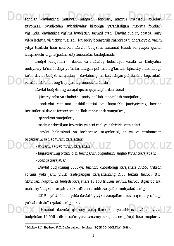 fondlar   (davlatning   muayyan   maqsadli   fondlari,   maxsus   maqsadli   soliqlar,
zayomlar,   byudjetdan   subsidiyalar   hisobiga   yaratiladigan   maxsus   fondlar)
yig indisi   davlatning   yig’ma   byudjetini   tashkil   etadi.   Davlat   budjet,   odatda,   joriyʻ
yilda kelgusi yil uchun tuziladi. Iqtisodiy beqarorlik sharoitida u chorak yoki yarim
yilga   tuzilishi   ham   mumkin.   Davlat   budjetini   hukumat   tuzadi   va   yuqori   qonun
chiqaruvchi organ (parlament) tomonidan tasdiqlanadi.
Budjet   xarajatlari   –   davlat   va   mahalliy   hokimiyat   vazifa   va   faoliyatini
moliyaviy ta’minlashga yo’naltiriladigan pul mablag’laridir. Iqtisodiy mazmuniga
ko’ra davlat budjeti xarajatlari – davlatning markazlashgan pul fondini taqsimlash
va ishlatish bilan bog’liq iqtisodiy munosabatlardir. 1
Davlat budjetining xarajat qismi quyidagilardan iborat:
- ijtimoiy soha va aholini ijtimoiy qo’llab-quvvatlash xarajatlari;
-   nodavlat   notijorat   tashkilotlarini   va   fuqarolik   jamiyatining   boshqa
institutlarini davlat tomonidan qo’llab-quvvatlash xarajatlari;
- iqtisodiyot xarajatlari;
- markazlashtirilgan investitsiyalarni moliyalashtirish xarajatlari;
-   davlat   hokimiyati   va   boshqaruvi   organlarini,   adliya   va   prokuratura
organlarini saqlab turish xarajatlari;
- sudlarni saqlab turish xarajatlari;
- fuqarolarning o’zini o’zi boshqarish organlarini saqlab turish xarajatlari;
- boshqa xarajatlar.
    Davlat   budjetining  2020-yil   birinchi   chorakdagi  xarajatlari  27,661  trillion
so’mni   yoki   jami   yillik   tasdiqlangan   xarajatlarning   21,1   foizini   tashkil   etdi.
Shundan, respublika budjeti xarajatlari 18,153 trillion so’mni tashkil etgan bo’lsa,
mahalliy budjetlar orqali 9,508 trillion so’mlik xarajatlar moliyalashtirilgan.
    2019 – yilda “2020 yilda davlat byudjeti xarajatlari asosan ijtimoiy sohaga
yo’naltirilishi” rejalashtirilgan edi.
    Hisobot   davrida   ijtimoiy   xarajatlarni   moliyalashtirish   uchun   davlat
budjetidan   15,550   trillion   so’m   yoki   umumiy   xarajatlarning   56,6   foizi   miqdorida
1
  Malikov T.S., Haydarov N.X. Davlat budjeti.- Toshkent: "IQTISOD- MOLIYA", 2019y. 
5