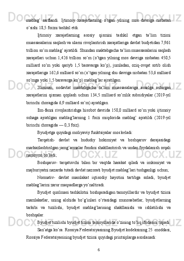 mablag’   sarflandi.   Ijtimoiy   xarajatlarning   o’tgan   yilning   mos   davriga   nisbatan
o’sishi 18,5 foizni tashkil etdi.
Ijtimoiy   xarajatlarning   asosiy   qismini   tashkil   etgan   ta’lim   tizimi
muassasalarini saqlash va ularni rivojlantirish xarajatlariga davlat budjetidan 7,961
trillion so’m mablag’ ajratildi. Shundan maktabgacha ta’lim muassasalarini saqlash
xarajatlari   uchun   1,426   trillion   so’m   (o’tgan   yilning   mos   davriga   nisbatan   450,5
milliard   so’m   yoki   qariyb   1,5   baravarga   ko’p),   jumladan,   oziq-ovqat   sotib   olish
xarajatlariga 162,6 milliard so’m (o’tgan yilning shu davriga nisbatan 53,6 milliard
so’mga yoki 1,5 baravarga ko’p) mablag’lar ajratilgan.
Xususan,   nodavlat   maktabgacha   ta’lim   muassasalariga   amalga   oshirgan
xarajatlarini   qisman   qoplash   uchun   134,5   milliard   so’mlik   subsidiyalar   (2019-yil
birinchi choragida 6,9 milliard so’m) ajratilgan.
Ilm-fanni rivojlantirishga hisobot davrida 150,0 milliard so’m yoki ijtimoiy
sohaga   ajratilgan   mablag’larning   1   foizi   miqdorida   mablag’   ajratildi   (2019-yil
birinchi choragida — 0,3 foiz).
Byudjetga quyidagi moliyaviy funktsiyalar mos keladi:
Tarqatish-   davlat   va   hududiy   hokimiyat   va   boshqaruv   darajasidagi
markazlashtirilgan jamg’armalar fondini shakllantirish va undan foydalanish orqali
namoyon bo’ladi;
Boshqaruv-   tarqatuvchi   bilan   bir   vaqtda   harakat   qiladi   va   imkoniyat   va
majburiyatni nazarda tutadi davlat nazorati byudjet mablag’lari tushganligi uchun;
Normativ-   davlat   mamlakat   iqtisodiy   hayotini   tartibga   soladi,   byudjet
mablag’larini zarur maqsadlarga yo’naltiradi.
Byudjet qurilmasi  tashkilotni boshqaradigan tamoyillardir va byudjet tizimi
mamlakatlar,   uning   alohida   bo’g’inlari   o’rtasidagi   munosabatlar,   byudjetlarning
tarkibi   va   tuzilishi,   byudjet   mablag’larining   shakllanishi   va   ishlatilishi   va
boshqalar.
Byudjet tuzilishi byudjet tizimi tamoyillarida o’zining to’liq ifodasini topadi.
San’atga ko’ra. Rossiya Federatsiyasining Byudjet kodeksining 25 -moddasi,
Rossiya Federatsiyasining byudjet tizimi quyidagi printsiplarga asoslanadi:
6 
