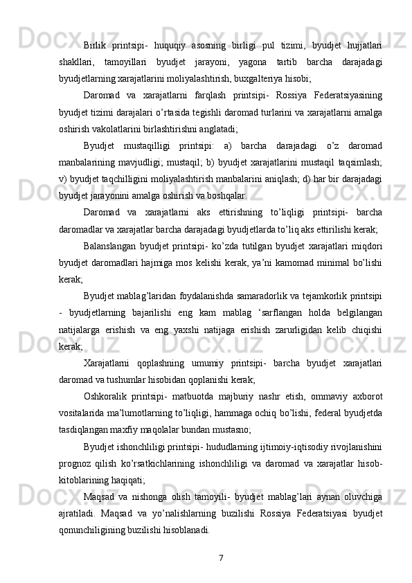 Birlik   printsipi-   huquqiy   asosning   birligi   pul   tizimi,   byudjet   hujjatlari
shakllari,   tamoyillari   byudjet   jarayoni,   yagona   tartib   barcha   darajadagi
byudjetlarning xarajatlarini moliyalashtirish, buxgalteriya hisobi;
Daromad   va   xarajatlarni   farqlash   printsipi-   Rossiya   Federatsiyasining
byudjet tizimi darajalari o’rtasida tegishli daromad turlarini va xarajatlarni amalga
oshirish vakolatlarini birlashtirishni anglatadi;
Byudjet   mustaqilligi   printsipi:   a)   barcha   darajadagi   o’z   daromad
manbalarining   mavjudligi;   mustaqil;   b)   byudjet   xarajatlarini   mustaqil   taqsimlash;
v) byudjet taqchilligini moliyalashtirish manbalarini aniqlash; d) har bir darajadagi
byudjet jarayonini amalga oshirish va boshqalar.
Daromad   va   xarajatlarni   aks   ettirishning   to’liqligi   printsipi-   barcha
daromadlar va xarajatlar barcha darajadagi byudjetlarda to’liq aks ettirilishi kerak;
Balanslangan   byudjet   printsipi-   ko’zda   tutilgan   byudjet   xarajatlari   miqdori
byudjet  daromadlari  hajmiga mos  kelishi  kerak, ya’ni  kamomad minimal  bo’lishi
kerak;
Byudjet mablag’laridan foydalanishda samaradorlik va tejamkorlik printsipi
-   byudjetlarning   bajarilishi   eng   kam   mablag   ‘sarflangan   holda   belgilangan
natijalarga   erishish   va   eng   yaxshi   natijaga   erishish   zarurligidan   kelib   chiqishi
kerak;
Xarajatlarni   qoplashning   umumiy   printsipi-   barcha   byudjet   xarajatlari
daromad va tushumlar hisobidan qoplanishi kerak;
Oshkoralik   printsipi-   matbuotda   majburiy   nashr   etish,   ommaviy   axborot
vositalarida ma’lumotlarning to’liqligi, hammaga ochiq bo’lishi, federal byudjetda
tasdiqlangan maxfiy maqolalar bundan mustasno;
Byudjet ishonchliligi printsipi- hududlarning ijtimoiy-iqtisodiy rivojlanishini
prognoz   qilish   ko’rsatkichlarining   ishonchliligi   va   daromad   va   xarajatlar   hisob-
kitoblarining haqiqati;
Maqsad   va   nishonga   olish   tamoyili-   byudjet   mablag’lari   aynan   oluvchiga
ajratiladi.   Maqsad   va   yo’nalishlarning   buzilishi   Rossiya   Federatsiyasi   byudjet
qonunchiligining buzilishi hisoblanadi.
7 