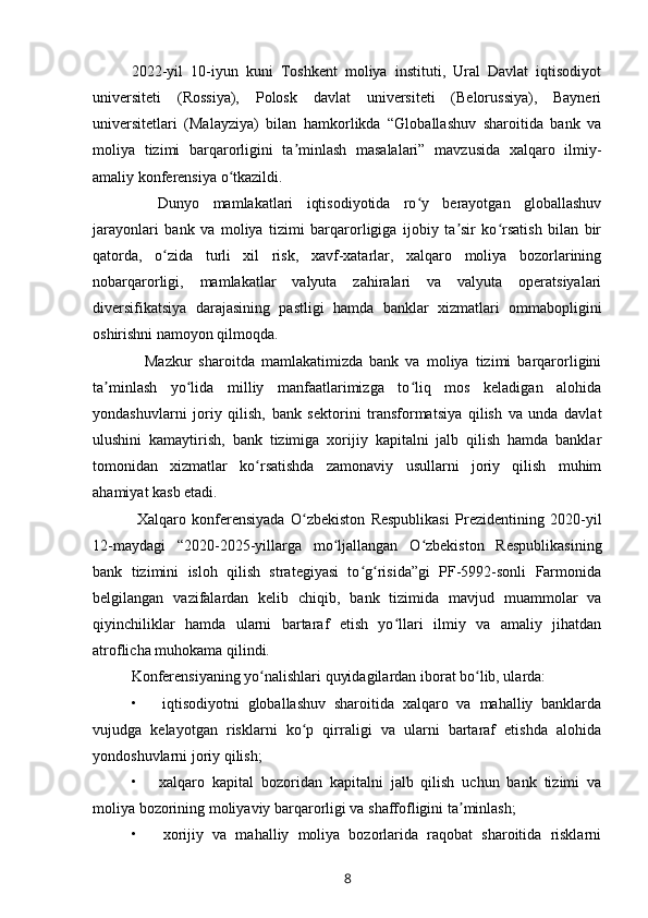 2022-yil   10-iyun   kuni   Toshkent   moliya   instituti,   Ural   Davlat   iqtisodiyot
universiteti   (Rossiya),   Polosk   davlat   universiteti   (Belorussiya),   Bayneri
universitetlari   (Malayziya)   bilan   hamkorlikda   “Globallashuv   sharoitida   bank   va
moliya   tizimi   barqarorligini   ta minlash   masalalari”   mavzusida   xalqaro   ilmiy-ʼ
amaliy konferensiya o tkazildi.	
ʻ
    Dunyo   mamlakatlari   iqtisodiyotida   ro y   berayotgan   globallashuv	
ʻ
jarayonlari   bank   va   moliya   tizimi   barqarorligiga   ijobiy   ta sir   ko rsatish   bilan   bir	
ʼ ʻ
qatorda,   o zida   turli   xil   risk,   xavf-xatarlar,   xalqaro   moliya   bozorlarining	
ʻ
nobarqarorligi,   mamlakatlar   valyuta   zahiralari   va   valyuta   operatsiyalari
diversifikatsiya   darajasining   pastligi   hamda   banklar   xizmatlari   ommabopligini
oshirishni namoyon qilmoqda.
    Mazkur   sharoitda   mamlakatimizda   bank   va   moliya   tizimi   barqarorligini
ta minlash   yo lida   milliy   manfaatlarimizga   to liq   mos   keladigan   alohida	
ʼ ʻ ʻ
yondashuvlarni   joriy   qilish,   bank   sektorini   transformatsiya   qilish   va   unda   davlat
ulushini   kamaytirish,   bank   tizimiga   xorijiy   kapitalni   jalb   qilish   hamda   banklar
tomonidan   xizmatlar   ko rsatishda   zamonaviy   usullarni   joriy   qilish   muhim	
ʻ
ahamiyat kasb etadi.
  Xalqaro   konferensiyada   O zbekiston   Respublikasi   Prezidentining   2020-yil	
ʻ
12-maydagi   “2020-2025-yillarga   mo ljallangan   O zbekiston   Respublikasining	
ʻ ʻ
bank   tizimini   isloh   qilish   strategiyasi   to g risida”gi   PF-5992-sonli   Farmonida	
ʻ ʻ
belgilangan   vazifalardan   kelib   chiqib,   bank   tizimida   mavjud   muammolar   va
qiyinchiliklar   hamda   ularni   bartaraf   etish   yo llari   ilmiy   va   amaliy   jihatdan	
ʻ
atroflicha muhokama qilindi.
Konferensiyaning yo nalishlari quyidagilardan iborat bo lib, ularda:	
ʻ ʻ
•       iqtisodiyotni   globallashuv   sharoitida   xalqaro   va   mahalliy   banklarda
vujudga   kelayotgan   risklarni   ko p   qirraligi   va   ularni   bartaraf   etishda   alohida	
ʻ
yondoshuvlarni joriy qilish; 
•       xalqaro   kapital   bozoridan   kapitalni   jalb   qilish   uchun   bank   tizimi   va
moliya bozorining moliyaviy barqarorligi va shaffofligini ta minlash;	
ʼ
•       xorijiy   va   mahalliy   moliya   bozorlarida   raqobat   sharoitida   risklarni
8