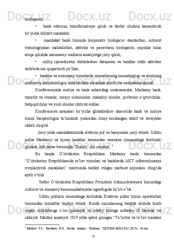 boshqarish;
•       bank   sektorini   transformatsiya   qilish   va   davlat   ulushini   kamaytirish
bo yicha dolzarb masalalar;ʻ
•       mamlakat   bank   tizimida   korporativ   boshqaruv   standartlari,   axborot
texnologiyalari   mahsulotlari,   aktivlar   va   passivlarni   boshqarish,   mijozlar   bilan
aloqa qilishda zamonaviy usullarni amaliyotga joriy qilish;
•       milliy   iqtisodiyotni   dollarlashuv   darajasini   va   banklar   riskli   aktivlari
tarkibida uni qisqartirish yo llari;	
ʻ
•     banklar va moliyaviy bozorlarda xizmatlarning ommabopligi va aholining
moliyaviy savodxonligini oshirish kabi masalalar atroflicha muhokama qilindi.
Konferensiyada   moliya   va   bank   sohasidagi   mutaxassislar,   Markaziy   bank,
vazirlik  va  idoralar, xorijiy mehmonlar, mahalliy  olimlar,  professor-o qituvchilar,	
ʻ
tadqiqotchilar va yosh olimlar ishtirok etdilar.
Konferensiya   natijalari   bo yicha   globallashuv   sharoitida   bank   va   moliya	
ʻ
tizimi   barqarorligini   ta minlash   yuzasidan   ilmiy   asoslangan   taklif   va   tavsiyalar	
ʼ
ishlab chiqildi.
    Joriy yilda mamlakatimizda elektron pul va hamyonlar joriy etiladi. Ushbu
pullar   Markaziy   va   tijorat   banklari   tomonidan   emissiya   (muomalaga   kiritiladi)
qilinadi, deb xabar bermoqda “Dunyo” АА muxbiri.  2
Bu   haqda   O zbekiston   Respublikasi   Markaziy   banki   tomonidan
ʼ
“O zbekiston   Respublikasida   to lov   tizimlari   va   banklarda   АKT   infratuzilmasini	
ʼ ʼ
rivojlantirish   masalalari”   mavzusida   tashkil   etilgan   matbuot   anjumani   chog ida	
ʼ
aytib o tildi.	
ʼ
    Tadbir   O zbekiston   Respublikasi   Prezidenti   Аdministratsiyasi   huzuridagi	
ʼ
Аxborot va ommaviy kommunikatsiyalar agentligida bo lib o tdi.	
ʼ ʼ
    Ushbu   pullarni   muomalaga   kiritishda   Elektron   pullar   tizimi   operatorlari
tomonidan   xizmatlar   taqdim   etiladi.   Bunda   mijozlarning   bankda   alohida   hisob
raqam   ochishlariga   o rin   qolmaydi   va   odatiy   tizimga   nisbatan   10   baravar   tez	
ʼ
ishlaydi. Mazkur amaliyot 2019 yilda qabul qilingan “To lovlar va to lov tizimlari	
ʼ ʼ
2
  Malikov  T.S.,  Haydarov  N.X.  Davlat  budjeti.-  Toshkent:  "IQTISOD-MOLIYA", 20 1 7y. - 84 bet 
9 