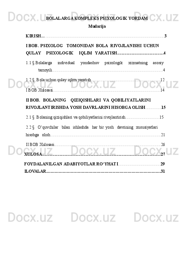BOLALARGA KOMPLEKS PSIXOLOGIK YORDAM
Mudarija 
KIRISH… ................................................................................................................ 3
I   BOB.    PSIXOLOG      TOMONIDAN    BOLA    RIVOJLANISHI    UCHUN  
QULAY PSIXOLOGIK    IQLIM	  YARATISH............................................. 4
1.1  §   Bolalarga	
    individual	    yondashuv	    psixologik	    xizmatning	    asosiy
tamoyili ........................................................................................................ 4
1.2  §     Bola   uchun   qulay   iqlim   yaratish ..................................... ............................ 1 2
I  BOB  Xulosasi ..................................................................................................... 14
II   BOB.     BOLANING      QIZIQISHLARI    VA   QOBILIYATLARINI  
RIVOJLANTIRISHDA   YOSH   DAVRLARINI   HISOBGA   OLISH ............... 1 5
2.1  §    Bolaning   qiziqishlari   va   qobiliyatlarini   rivojlantirish ................................ 1 5
2.2  §     O‘quvchilar     bilan    ishlashda     har   bir   yosh     davrining    xususiyatlari  
hisobga	
  olish ........................................................................................................ 21
II BOB  Xulosasi .................................................................................................... 26
XULOSA................................................................................................................... 2 7
FOYDALANILGAN   ADABIYOTLAR   RO‘YHATI ........................................ 2 9
ILOVALAR....................................................................................................................31