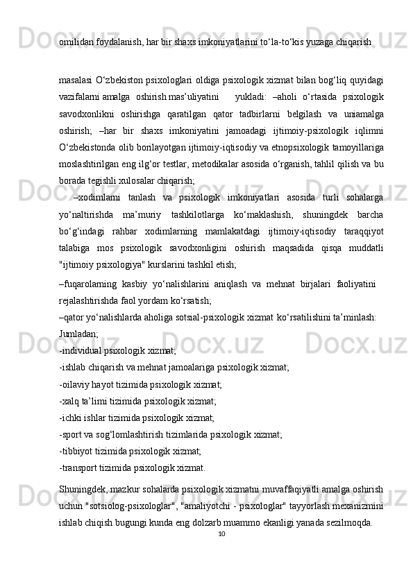 omilidan foydalanish, har bir shaxs imkoniyatlarini to‘la-to‘kis yuzaga chiqarish 
masalasi O‘zbekiston psixologlari oldiga psixologik xizmat bilan bog‘liq quyidagi
vazifalarni   amalga oshirish   mas’uliyatini     yukladi:   –aholi   o‘rtasida   psixologik
savodxonlikni   oshirishga   qaratilgan   qator   tadbirlarni   belgilash   va   uni amalga
oshirish;   –har   bir   shaxs   imkoniyatini   jamoadagi   ijtimoiy-psixologik   iqlimni
O‘zbekistonda olib   borilayotgan   ijtimoiy-iqtisodiy   va   etnopsixologik   tamoyillariga
moslashtirilgan eng ilg‘or testlar, metodikalar asosida o‘rganish, tahlil qilish va bu
borada tegishli xulosalar chiqarish;
    –xodimlarni   tanlash   va   psixologik   imkoniyatlari   asosida   turli   sohalarga
yo‘naltirishda   ma’muriy   tashkilotlarga   ko‘maklashish,   shuningdek   barcha
bo‘g‘indagi   rahbar   xodimlarning   mamlakatdagi   ijtimoiy-iqtisodiy   taraqqiyot
talabiga   mos   psixologik   savodxonligini   oshirish   maqsadida   qisqa   muddatli
"ijtimoiy psixologiya" kurslarini tashkil etish;
–fuqarolarning   kasbiy   yo‘nalishlarini   aniqlash   va   mehnat   birjalari   faoliyatini 
rejalashtirishda faol yordam ko‘rsatish;
–qator yo‘nalishlarda aholiga sotsial-psixologik xizmat   ko‘rsatilishini ta’minlash: 
Jumladan;
-individual   psixologik   xizmat;
-ishlab   chiqarish   va   mehnat   jamoalariga   psixologik   xizmat;
-oilaviy   hayot   tizimida   psixologik   xizmat;
-xalq   ta’limi   tizimida   psixologik   xizmat;
-ichki   ishlar   tizimida   psixologik   xizmat;
-sport   va   sog‘lomlashtirish   tizimlarida   psixologik   xizmat;
-tibbiyot   tizimida   psixologik   xizmat;
-transport   tizimida   psixologik   xizmat.
Shuningdek, mazkur   sohalarda psixologik xizmatni muvaffaqiyatli amalga oshirish
uchun "sotsiolog-psixologlar", "amaliyotchi - psixologlar" tayyorlash mexanizmini
ishlab chiqish bugungi kunda eng dolzarb muammo ekanligi yanada sezilmoqda. 
10