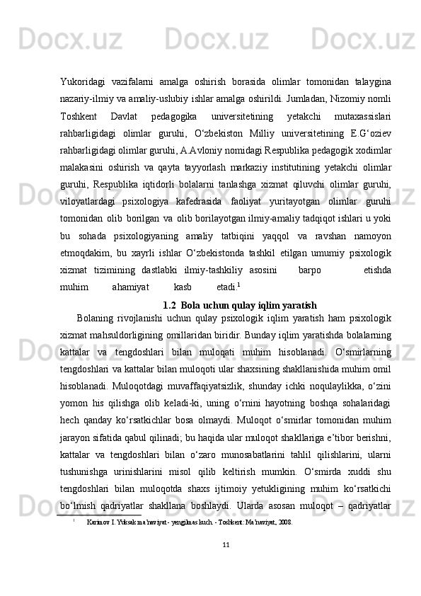 Yukoridagi   vazifalarni   amalga   oshirish   borasida   olimlar   tomonidan   talaygina
nazariy-ilmiy va amaliy-uslubiy ishlar amalga oshirildi. Jumladan, Nizomiy nomli
Toshkent   Davlat   pedagogika   universitetining   yetakchi   mutaxassislari
rahbarligidagi   olimlar   guruhi,   O‘zbekiston   Milliy   universitetining   E.G‘oziev
rahbarligidagi   olimlar guruhi,   A.Avloniy   nomidagi   Respublika   pedagogik   xodimlar
malakasini   oshirish   va   qayta   tayyorlash   markaziy   institutining   yetakchi   olimlar
guruhi,   Respublika   iqtidorli   bolalarni   tanlashga   xizmat   qiluvchi   olimlar   guruhi,
viloyatlardagi   psixologiya   kafedrasida   faoliyat   yuritayotgan   olimlar   guruhi
tomonidan   olib   borilgan   va   olib borilayotgan   ilmiy-amaliy   tadqiqot   ishlari   u   yoki
bu   sohada   psixologiyaning   amaliy   tatbiqini   yaqqol   va   ravshan   namoyon
etmoqdakim,   bu   xayrli   ishlar   O‘zbekistonda   tashkil   etilgan   umumiy   psixologik
xizmat   tizimining   dastlabki   ilmiy-tashkiliy   asosini    barpo	        etishda
muhim	
        ahamiyat	        kasb	        etadi. 1
1.2    Bola   uchun   qulay   iqlim   yaratish
        Bolaning   rivojlanishi   uchun   qulay   psixologik   iqlim   yaratish   ham   psixologik
xizmat mahsuldorligining   omillaridan   biridir.   Bunday   iqlim   yaratishda   bolalarning
kattalar   va   tengdoshlari   bilan   muloqati   muhim   hisoblanadi.   O‘smirlarning
tengdoshlari va kattalar bilan muloqoti ular shaxsining shakllanishida muhim omil
hisoblanadi.   Muloqotdagi   muvaffaqiyatsizlik,   shunday   ichki   noqulaylikka,   o‘zini
yomon   his   qilishga   olib   keladi-ki,   uning   o‘rnini   hayotning   boshqa   sohalaridagi
hech   qanday   ko‘rsatkichlar   bosa   olmaydi.   Muloqot   o‘smirlar   tomonidan   muhim
jarayon sifatida qabul qilinadi; bu haqida ular muloqot shakllariga e’tibor berishni,
kattalar   va   tengdoshlari   bilan   o‘zaro   munosabatlarini   tahlil   qilishlarini,   ularni
tushunishga   urinishlarini   misol   qilib   keltirish   mumkin.   O‘smirda   xuddi   shu
tengdoshlari   bilan   muloqotda   shaxs   ijtimoiy   yetukligining   muhim   ko‘rsatkichi
bo‘lmish   qadriyatlar   shakllana   boshlaydi.   Ularda   asosan   muloqot   –   qadriyatlar
1
 Karimov I. Yuksak ma’naviyat - yengilmas kuch. - Toshkent: Ma’naviyat,  2008.
11