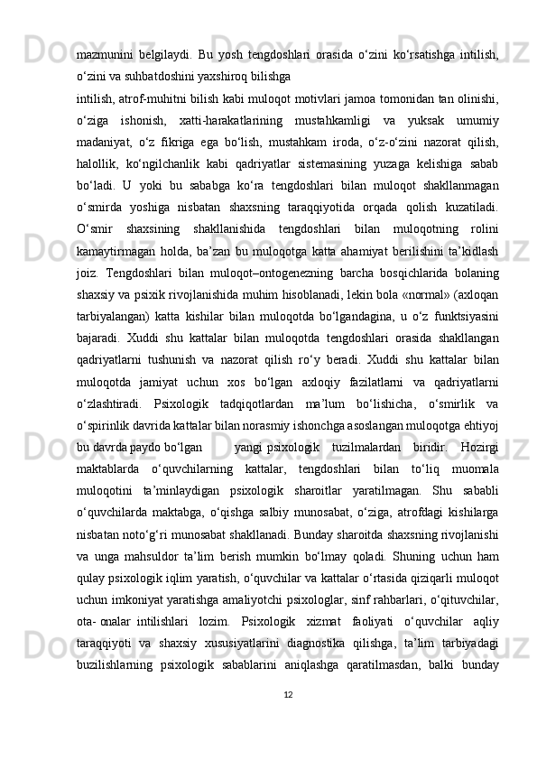 mazmunini   belgilaydi.   Bu   yosh   tengdoshlari   orasida   o‘zini   ko‘rsatishga   intilish,
o‘zini va suhbatdoshini yaxshiroq bilishga 
intilish, atrof-muhitni bilish kabi muloqot motivlari jamoa tomonidan tan olinishi,
o‘ziga   ishonish,   xatti-harakatlarining   mustahkamligi   va   yuksak   umumiy
madaniyat,   o‘z   fikriga   ega   bo‘lish,   mustahkam   iroda,   o‘z-o‘zini   nazorat   qilish,
halollik,   ko‘ngilchanlik   kabi   qadriyatlar   sistemasining   yuzaga   kelishiga   sabab
bo‘ladi.   U   yoki   bu   sababga   ko‘ra   tengdoshlari   bilan   muloqot   shakllanmagan
o‘smirda   yoshiga   nisbatan   shaxsning   taraqqiyotida   orqada   qolish   kuzatiladi.
O‘smir   shaxsining   shakllanishida   tengdoshlari   bilan   muloqotning   rolini
kamaytirmagan   holda,   ba’zan   bu   muloqotga   katta   ahamiyat   berilishini   ta’kidlash
joiz.   Tengdoshlari   bilan   muloqot–ontogenezning   barcha   bosqichlarida   bolaning
shaxsiy va psixik rivojlanishida muhim hisoblanadi, lekin bola «normal» (axloqan
tarbiyalangan)   katta   kishilar   bilan   muloqotda   bo‘lgandagina,   u   o‘z   funktsiyasini
bajaradi.   Xuddi   shu   kattalar   bilan   muloqotda   tengdoshlari   orasida   shakllangan
qadriyatlarni   tushunish   va   nazorat   qilish   ro‘y   beradi.   Xuddi   shu   kattalar   bilan
muloqotda   jamiyat   uchun   xos   bo‘lgan   axloqiy   fazilatlarni   va   qadriyatlarni
o‘zlashtiradi.   Psixologik   tadqiqotlardan   ma’lum   bo‘lishicha,   o‘smirlik   va
o‘spirinlik davrida kattalar bilan norasmiy ishonchga asoslangan muloqotga ehtiyoj
bu davrda paydo  bo‘lgan yangi psixologik   tuzilmalardan   biridir.   Hozirgi
maktablarda   o‘quvchilarning   kattalar,   tengdoshlari   bilan   to‘liq   muomala
muloqotini   ta’minlaydigan   psixologik   sharoitlar   yaratilmagan.   Shu   sababli
o‘quvchilarda   maktabga,   o‘qishga   salbiy   munosabat,   o‘ziga,   atrofdagi   kishilarga
nisbatan noto‘g‘ri munosabat shakllanadi. Bunday sharoitda shaxsning rivojlanishi
va   unga   mahsuldor   ta’lim   berish   mumkin   bo‘lmay   qoladi.   Shuning   uchun   ham
qulay psixologik iqlim yaratish, o‘quvchilar va kattalar o‘rtasida qiziqarli muloqot
uchun imkoniyat yaratishga amaliyotchi psixologlar, sinf rahbarlari, o‘qituvchilar,
ota-  onalar intilishlari   lozim.   Psixologik   xizmat   faoliyati   o‘quvchilar   aqliy
taraqqiyoti   va   shaxsiy   xususiyatlarini   diagnostika   qilishga,   ta’lim   tarbiyadagi
buzilishlarning   psixologik   sabablarini   aniqlashga   qaratilmasdan,   balki   bunday
12