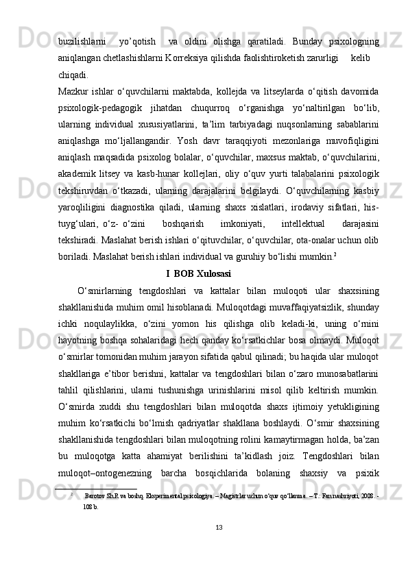buzilishlarni     yo’qotish     va   oldini   olishga   qaratiladi.   Bunday   psixologning
aniqlangan chetlashishlarni Korreksiya qilishda  faol ishtirok etish   zarurligi kelib
chiqadi. 
Mazkur   ishlar   o‘quvchilarni   maktabda,   kollejda   va   litseylarda   o‘qitish   davomida
psixologik-pedagogik   jihatdan   chuqurroq   o‘rganishga   yo‘naltirilgan   bo‘lib,
ularning   individual   xususiyatlarini,   ta’lim   tarbiyadagi   nuqsonlarning   sabablarini
aniqlashga   mo‘ljallangandir.   Yosh   davr   taraqqiyoti   mezonlariga   muvofiqligini
aniqlash maqsadida   psixolog   bolalar,   o‘quvchilar,   maxsus   maktab,   o‘quvchilarini,
akademik   litsey   va   kasb-hunar   kollejlari,   oliy   o‘quv   yurti   talabalarini   psixologik
tekshiruvdan   o‘tkazadi,   ularning   darajalarini   belgilaydi.   O‘quvchilarning   kasbiy
yaroqliligini   diagnostika   qiladi,   ularning   shaxs   xislatlari,   irodaviy   sifatlari,   his-
tuyg‘ulari,   o‘z-   o‘zini    boshqarish	    imkoniyati,	    intellektual	    darajasini
tekshiradi. Maslahat berish ishlari o‘qituvchilar, o‘quvchilar, ota-onalar uchun olib
boriladi. Maslahat berish ishlari individual va guruhiy bo‘lishi mumkin. 2
                                              I  BOB  Xulosasi
O‘smirlarning   tengdoshlari   va   kattalar   bilan   muloqoti   ular   shaxsining
shakllanishida muhim omil hisoblanadi. Muloqotdagi muvaffaqiyatsizlik, shunday
ichki   noqulaylikka,   o‘zini   yomon   his   qilishga   olib   keladi-ki,   uning   o‘rnini
hayotning boshqa sohalaridagi hech qanday ko‘rsatkichlar bosa olmaydi. Muloqot
o‘smirlar tomonidan muhim jarayon sifatida qabul qilinadi; bu haqida ular muloqot
shakllariga   e’tibor   berishni,   kattalar   va   tengdoshlari   bilan   o‘zaro   munosabatlarini
tahlil   qilishlarini,   ularni   tushunishga   urinishlarini   misol   qilib   keltirish   mumkin.
O‘smirda   xuddi   shu   tengdoshlari   bilan   muloqotda   shaxs   ijtimoiy   yetukligining
muhim   ko‘rsatkichi   bo‘lmish   qadriyatlar   shakllana   boshlaydi.   O‘smir   shaxsining
shakllanishida tengdoshlari bilan muloqotning rolini kamaytirmagan holda, ba’zan
bu   muloqotga   katta   ahamiyat   berilishini   ta’kidlash   joiz.   Tengdoshlari   bilan
muloqot–ontogenezning   barcha   bosqichlarida   bolaning   shaxsiy   va   psixik
2
  Barotov   Sh.R   va   boshq.   Eksperimental   psixologiya.   –   Magistrlar   uchun   o‘quv qo‘llanma. – T.: Fan nashriyoti, 2008. -
108 b.
13