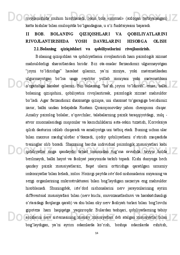 rivojlanishida   muhim   hisoblanadi,   lekin   bola   «normal»   (axloqan   tarbiyalangan)
katta kishilar bilan muloqotda bo‘lgandagina, u o‘z funktsiyasini bajaradi.
II   BOB.   BOLANING   QIZIQISHLARI   VA   QOBILIYATLARINI
RIVOJLANTIRISHDA       YOSH       DAVRLARINI       HISOBGA       OLISH
         2.1.Bolaning     qiziqishlari     va     qobiliyatlarini     rivojlantirish.
             Bolaning qiziqishlari va qobiliyatlarini rivojlantirish ham psixologik xizmat
mahsuldorligi   sharoitlaridan   biridir.   Biz   ota-onalar   farzandimiz   ulgurmayotgan
“joyni   to‘ldirishga”   harakat   qilamiz,   ya’ni   ximiya,   yoki   matematikadan
ulgurmayotgan   bo‘lsa   unga   repititor   yollab   ximiyani   yoki   matematikani
o‘rgatishga   harakat   qilamiz.   Biz   bolaning   “bo‘sh   joyini   to‘ldirish”   emas,   balki
bolaning   qiziqishini,   qobiliyatini   rivojlantirsak,   psixologik   xizmat   mahsuldor
bo‘ladi. Agar  farzandimiz shaxmatga  qiziqsa, uni  shaxmat  to‘garagiga berishimiz
zarur,   balki   undan   kelajakda   Rustam   Qosimjonovday   jahon   chempioni   chiqar.
Amaliy   psixolog   bolalar,   o‘quvchilar,   talabalarning   psixik   taraqqiyotdagi,   xulq   -
atvor   muomalasidagi   nuqsonlar   va   kamchiliklarni   asta-sekin   tuzatish,   Korreksiya
qilish dasturini ishlab chiqaradi va amaliyotga uni tatbiq etadi. Buning uchun ular
bilan   maxsus   mashg‘ulotlar   o‘tkazadi,   ijodiy   qobiliyatlarni   o‘stirish   maqsadida
treninglar   olib   boradi.   Shaxsning   barcha   individual   psixologik   xususiyatlari   kabi
qobiliyatlar   unga   qandaydir   tabiat   tomonidan   tug‘ma   ravishda,   tayyor   holda
berilmaydi,   balki   hayot   va   faoliyat   jarayonida   tarkib   topadi.   Kishi   dunyoga   hech
qanday   psixik   xususiyatlarsiz,   faqat   ularni   orttirishga   qaratilgan   umumiy
imkoniyatlar   bilan   keladi,  xolos.  Hozirgi paytda iste’dod nishonalarini miyaning va
sezgi   organlarining   mikrostrukturasi   bilan   bog‘laydigan   nazariya   eng   mahsuldor
hisoblanadi.   Shuningdek,   iste’dod   nishonalarini   nerv   jarayonlarining   ayrim
differentsial   xususiyatlari   bilan (nerv kuchi,  muvozanatlashuvi  va  harakatchanligi
o‘rtasidagi farqlarga   qarab)   va   shu   bilan   oliy   nerv   faoliyati   turlari   bilan    bog‘lovchi
gipoteza     ham     haqiqatga     yaqinroqdir.   Bulardan   tashqari,   qobiliyatlarning   tabiiy
asoslarini   nerv   sistemasining   xususiy   xususiyatlari   deb   atalgan   xususiyatlar   bilan
bog‘laydigan,   ya’ni   ayrim   odamlarda   ko‘rish,   boshqa   odamlarda   eshitish,
14