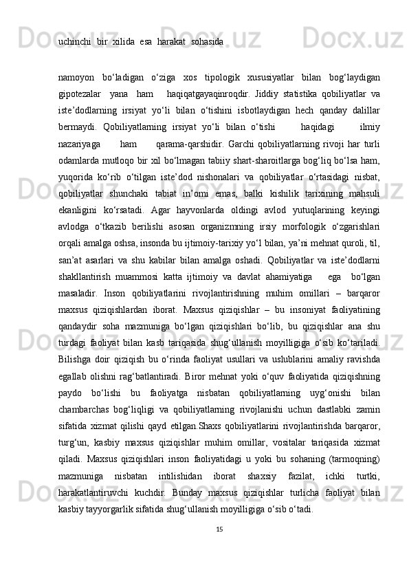 uchinchi   bir   xilida   esa   harakat   sohasida
namoyon   bo‘ladigan   o‘ziga   xos   tipologik   xususiyatlar   bilan   bog‘laydigan
gipotezalar     yana     ham       haqiqatgayaqinroqdir.   Jiddiy   statistika   qobiliyatlar   va
iste’dodlarning   irsiyat   yo‘li   bilan   o‘tishini   isbotlaydigan   hech   qanday   dalillar
bermaydi.   Qobiliyatlarning   irsiyat   yo‘li   bilan   o‘tishi       haqidagi       ilmiy
nazariyaga       ham       qarama-qarshidir.   Garchi   qobiliyatlarning   rivoji   har   turli
odamlarda mutloqo bir xil bo‘lmagan tabiiy shart-sharoitlarga bog‘liq bo‘lsa ham,
yuqorida   ko‘rib   o‘tilgan   iste’dod   nishonalari   va   qobiliyatlar   o‘rtasidagi   nisbat,
qobiliyatlar   shunchaki   tabiat   in’omi   emas,   balki   kishilik   tarixining   mahsuli
ekanligini   ko‘rsatadi.   Agar   hayvonlarda   oldingi   avlod   yutuqlarining   keyingi
avlodga   o‘tkazib   berilishi   asosan   organizmning   irsiy   morfologik   o‘zgarishlari
orqali   amalga   oshsa,   insonda   bu   ijtimoiy-tarixiy   yo‘l   bilan, ya’ni mehnat quroli, til,
san’at   asarlari   va   shu   kabilar   bilan   amalga   oshadi.   Qobiliyatlar   va   iste’dodlarni
shakllantirish   muammosi   katta   ijtimoiy   va   davlat   ahamiyatiga       ega     bo‘lgan
masaladir.   Inson   qobiliyatlarini   rivojlantirishning   muhim   omillari   –   barqaror
maxsus   qiziqishlardan   iborat.   Maxsus   qiziqishlar   –   bu   insoniyat   faoliyatining
qandaydir   soha   mazmuniga   bo‘lgan   qiziqishlari   bo‘lib,   bu   qiziqishlar   ana   shu
turdagi   faoliyat   bilan   kasb   tariqasida   shug‘ullanish   moyilligiga   o‘sib   ko‘tariladi.
Bilishga   doir   qiziqish   bu   o‘rinda   faoliyat   usullari   va   uslublarini   amaliy   ravishda
egallab   olishni   rag‘batlantiradi.   Biror   mehnat   yoki   o‘quv   faoliyatida   qiziqishning
paydo   bo‘lishi   bu   faoliyatga   nisbatan   qobiliyatlarning   uyg‘onishi   bilan
chambarchas   bog‘liqligi   va   qobiliyatlarning   rivojlanishi   uchun   dastlabki   zamin
sifatida   xizmat   qilishi   qayd   etilgan. Shaxs   qobiliyatlarini   rivojlantirishda   barqaror,
turg‘un,   kasbiy   maxsus   qiziqishlar   muhim   omillar,   vositalar   tariqasida   xizmat
qiladi.   Maxsus   qiziqishlari   inson   faoliyatidagi   u   yoki   bu   sohaning   (tarmoqning)
mazmuniga   nisbatan   intilishidan   iborat   shaxsiy   fazilat,   ichki   turtki,
harakatlantiruvchi   kuchdir.   Bunday   maxsus   qiziqishlar   turlicha   faoliyat   bilan
kasbiy tayyorgarlik sifatida shug‘ullanish moyilligiga o‘sib o‘tadi.
15