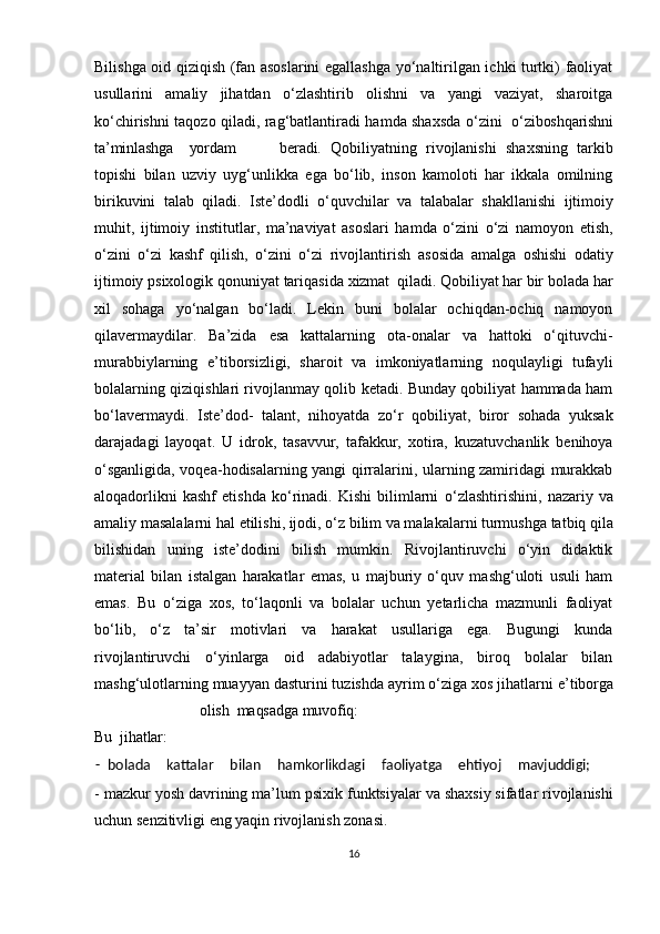 Bilishga oid qiziqish (fan asoslarini egallashga yo‘naltirilgan ichki turtki) faoliyat
usullarini   amaliy   jihatdan   o‘zlashtirib   olishni   va   yangi   vaziyat,   sharoitga
ko‘chirishni taqozo qiladi, rag‘batlantiradi hamda shaxsda   o‘zini     o‘zi boshqarishni
ta’minlashga      yordam beradi.   Qobiliyatning   rivojlanishi   shaxsning   tarkib
topishi   bilan   uzviy   uyg‘unlikka   ega   bo‘lib,   inson   kamoloti   har   ikkala   omilning
birikuvini   talab   qiladi.   Iste’dodli   o‘quvchilar   va   talabalar   shakllanishi   ijtimoiy
muhit,   ijtimoiy   institutlar,   ma’naviyat   asoslari   hamda   o‘zini   o‘zi   namoyon   etish,
o‘zini   o‘zi   kashf   qilish,   o‘zini   o‘zi   rivojlantirish   asosida   amalga   oshishi   odatiy
ijtimoiy   psixologik   qonuniyat   tariqasida  xizmat    qiladi.  Qobiliyat har bir bolada har
xil   sohaga   yo‘nalgan   bo‘ladi.   Lekin   buni   bolalar   ochiqdan-ochiq   namoyon
qilavermaydilar.   Ba’zida   esa   kattalarning   ota-onalar   va   hattoki   o‘qituvchi-
murabbiylarning   e’tiborsizligi,   sharoit   va   imkoniyatlarning   noqulayligi   tufayli
bolalarning qiziqishlari rivojlanmay qolib ketadi. Bunday qobiliyat hammada ham
bo‘lavermaydi.   Iste’dod-   talant,   nihoyatda   zo‘r   qobiliyat,   biror   sohada   yuksak
darajadagi   layoqat.   U   idrok,   tasavvur,   tafakkur,   xotira,   kuzatuvchanlik   benihoya
o‘sganligida, voqea-hodisalarning yangi qirralarini, ularning zamiridagi murakkab
aloqadorlikni   kashf   etishda   ko‘rinadi.   Kishi   bilimlarni   o‘zlashtirishini,   nazariy   va
amaliy   masalalarni   hal   etilishi,   ijodi,   o‘z   bilim va malakalarni turmushga tatbiq qila
bilishidan   uning   iste’dodini   bilish   mumkin.   Rivojlantiruvchi   o‘yin   didaktik
material   bilan   istalgan   harakatlar   emas,   u   majburiy   o‘quv   mashg‘uloti   usuli   ham
emas.   Bu   o‘ziga   xos,   to‘laqonli   va   bolalar   uchun   yetarlicha   mazmunli   faoliyat
bo‘lib,   o‘z   ta’sir   motivlari   va   harakat   usullariga   ega.   Bugungi   kunda
rivojlantiruvchi   o‘yinlarga   oid   adabiyotlar   talaygina,   biroq   bolalar   bilan
mashg‘ulotlarning muayyan dasturini tuzishda ayrim o‘ziga xos jihatlarni  e’tiborga
olish    maqsadga   muvofiq:
Bu    jihatlar:
  -  bolada    kattalar	    bilan	    hamkorlikdagi	    faoliyatga	    ehtiyoj	    mavjuddigi;
- mazkur yosh davrining ma’lum   psixik funktsiyalar va shaxsiy sifatlar rivojlanishi
uchun senzitivligi eng yaqin rivojlanish zonasi. 
16