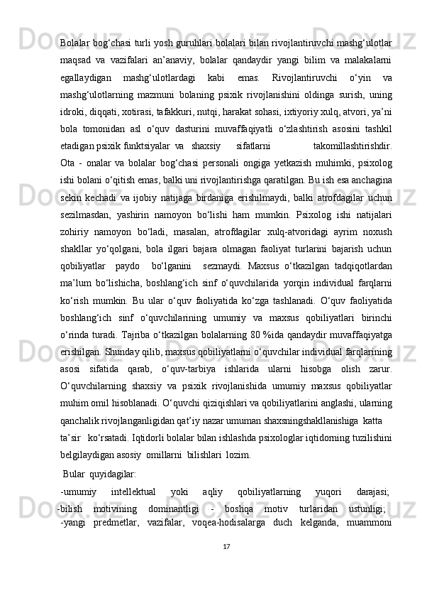 Bolalar bog‘chasi turli yosh guruhlari bolalari bilan rivojlantiruvchi mashg‘ulotlar
maqsad   va   vazifalari   an’anaviy,   bolalar   qandaydir   yangi   bilim   va   malakalarni
egallaydigan   mashg‘ulotlardagi   kabi   emas.   Rivojlantiruvchi   o‘yin   va
mashg‘ulotlarning   mazmuni   bolaning   psixik   rivojlanishini   oldinga   surish,   uning
idroki, diqqati, xotirasi, tafakkuri, nutqi, harakat sohasi, ixtiyoriy xulq, atvori, ya’ni
bola   tomonidan   asl   o‘quv   dasturini   muvaffaqiyatli   o‘zlashtirish   asosini   tashkil
etadigan psixik  funktsiyalar    va     shaxsiy   sifatlarni     takomillashtirishdir.
Ota   -   onalar   va   bolalar   bog‘chasi   personali   ongiga   yetkazish   muhimki,   psixolog
ishi bolani   o‘qitish   emas,   balki   uni   rivojlantirishga   qaratilgan.   Bu   ish   esa   anchagina
sekin   kechadi   va   ijobiy   natijaga   birdaniga   erishilmaydi,   balki   atrofdagilar   uchun
sezilmasdan,   yashirin   namoyon   bo‘lishi   ham   mumkin.   Psixolog   ishi   natijalari
zohiriy   namoyon   bo‘ladi,   masalan,   atrofdagilar   xulq-atvoridagi   ayrim   noxush
shakllar   yo‘qolgani,   bola   ilgari   bajara   olmagan   faoliyat   turlarini   bajarish   uchun
qobiliyatlar   paydo     bo‘lganini     sezmaydi.   Maxsus   o‘tkazilgan   tadqiqotlardan
ma’lum   bo‘lishicha,   boshlang‘ich   sinf   o‘quvchilarida   yorqin   individual   farqlarni
ko‘rish   mumkin.   Bu   ular   o‘quv   faoliyatida   ko‘zga   tashlanadi.   O‘quv   faoliyatida
boshlang‘ich   sinf   o‘quvchilarining   umumiy   va   maxsus   qobiliyatlari   birinchi
o‘rinda   turadi.   Tajriba   o‘tkazilgan   bolalarning   80   %ida qandaydir muvaffaqiyatga
erishilgan. Shunday qilib, maxsus qobiliyatlarni o‘quvchilar individual farqlarining
asosi   sifatida   qarab,   o‘quv-tarbiya   ishlarida   ularni   hisobga   olish   zarur.
O‘quvchilarning   shaxsiy   va   psixik   rivojlanishida   umumiy   maxsus   qobiliyatlar
muhim omil hisoblanadi. O‘quvchi qiziqishlari va qobiliyatlarini   anglashi,   ularning
qanchalik   rivojlanganligidan   qat’iy   nazar   umuman  shaxsningshakllanishiga katta
ta’sir     ko‘rsatadi.  Iqtidorli bolalar bilan ishlashda psixologlar iqtidorning tuzilishini
belgilaydigan  asosiy    omillarni  bilishlari  lozim.  
  Bular    quyidagilar:
-umumiy       intellektual       yoki       aqliy       qobiliyatlarning       yuqori       darajasi;
-bilish    motivining	    dominantligi	    -	    boshqa	    motiv	    turlaridan	    ustunligi;
-yangi   predmetlar,   vazifalar,   voqea-hodisalarga   duch   kelganda,   muammoni
17