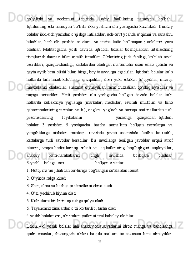 qo‘yilishi   va   yechimini   topishda   ijodiy   faollikning   namoyon   bo‘lishi.
Iqtidorning erta namoyon bo‘lishi ikki yoshdan olti yoshgacha kuzatiladi. Bunday
bolalar   ikki-uch yoshdan o‘qishga intiladilar, uch-to‘rt yoshda   o‘qishni   va sanashni
biladilar,   besh-olti   yoshda   so‘zlarni   va   uncha   katta   bo‘lmagan   jumlalarni   yoza
oladilar.   Maktabgacha   yosh   davrida   iqtidorli   bolalar   boshqalardan   intellektning
rivojlanish   darajasi  bilan  ajralib  turadilar.  O‘zlarining  juda  faolligi,  ko‘plab   savol
berishlari, qiziquvchanligi, kattalardan oladigan ma’lumotni  oson eslab qolishi  va
qayta aytib bera olishi bilan birga, boy tasavvurga egadirlar. Iqtidorli bolalar ko‘p
hollarda   turli   hisob-kitoblarga   qiziqadilar,   she’r   yoki   ertaklar   to‘qiydilar,   musiqa
mavzularini   chaladilar,   shaxmat   o‘ynaydilar,   rasm   chizadilar,   qo‘shiq   aytadilar va
raqsga   tushadilar.   Yetti   yoshdan   o‘n   yoshgacha   bo‘lgan   davrda   bolalar   ko‘p
hollarda   kollektsiya   yig‘ishga   (markalar,   medallar,   sevimli   multfilm   va   kino
qahramonlarining   rasmlari   va   h.),   qog‘oz,   yog‘och   va   boshqa   materiallardan   turli
predmetlarning loyihalarini yasashga     qiziqadilar.   Iqtidorli
bolalar   3   yoshdan   5   yoshgacha   barcha   noma’lum   bo‘lgan   narsalarga   va
yangiliklarga   nisbatan   mustaqil   ravishda   javob   axtarishda   faollik   ko‘rsatib,
kattalarga   turli   savollar   beradilar.   Bu   savollarga   berilgan   javoblar   orqali   atrof
olamni,   voqea-hodisalarning   sabab   va   oqibatlarining   bog‘liqligini   anglaydilar,
shaxsiy      xatti-harakatlarini	      ongli	      ravishda	      boshqara	      oladilar.
3- yoshli     bolaga    xos bo‘lgan xislatlar:
1. Nutqi   ma’no   jihatidan   bir-biriga   bog‘langan   so‘zlardan   iborat.
2. O‘yinda   rolga   kiradi.
3. Shar,   olma   va   boshqa   predmetlarni   chiza   oladi.
4. O‘zi   yechinib   kiyina   oladi.
5. Kubiklarni   bir-birining   ustiga   qo‘ya   oladi.
6. Tayanchsiz   zinalardan   o‘zi   ko‘tarilib,   tusha   oladi.
4 yoshli bolalar esa, o‘z imkoniyatlarini real baholay oladilar. 
Lekin, 4-5 yoshli  bolalar  hali  shaxsiy  xususiyatlarini  idrok etishga  va baholashga
qodir   emaslar,   shuningdek   o‘zlari   haqida   ma’lum   bir   xulosani   bera   olmaydilar.
18