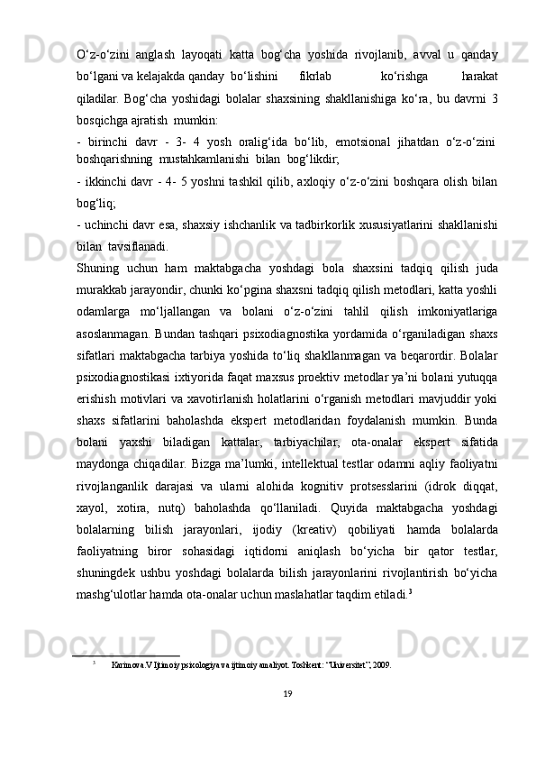 O‘z-o‘zini   anglash   layoqati   katta   bog‘cha   yoshida   rivojlanib,   avval   u   qanday
bo‘lgani va kelajakda  qanday bo‘lishini fikrlab ko‘rishga   harakat
qiladilar.   Bog‘cha   yoshidagi   bolalar   shaxsining   shakllanishiga   ko‘ra,   bu   davrni   3
bosqichga  ajratish    mumkin:
- birinchi  davr	  -	  3-	  4	  yosh	  oralig‘ida	  bo‘lib,	  emotsional	  jihatdan	  o‘z- o‘zini
boshqarishning    mustahkamlanishi    bilan    bog‘likdir;
- ikkinchi davr - 4- 5 yoshni  tashkil qilib, axloqiy o‘z-o‘zini boshqara olish bilan
bog‘liq;
- uchinchi davr esa, shaxsiy ishchanlik va tadbirkorlik xususiyatlarini shakllanishi
bilan    tavsiflanadi.
Shuning   uchun   ham   maktabgacha   yoshdagi   bola   shaxsini   tadqiq   qilish   juda
murakkab jarayondir, chunki ko‘pgina shaxsni tadqiq qilish metodlari, katta yoshli
odamlarga   mo‘ljallangan   va   bolani   o‘z-o‘zini   tahlil   qilish   imkoniyatlariga
asoslanmagan.   Bundan   tashqari   psixodiagnostika   yordamida  o‘rganiladigan  shaxs
sifatlari maktabgacha tarbiya yoshida to‘liq shakllanmagan va beqarordir. Bolalar
psixodiagnostikasi ixtiyorida faqat maxsus proektiv metodlar ya’ni bolani yutuqqa
erishish  motivlari   va  xavotirlanish   holatlarini  o‘rganish  metodlari   mavjuddir  yoki
shaxs   sifatlarini   baholashda   ekspert   metodlaridan   foydalanish   mumkin.   Bunda
bolani   yaxshi   biladigan   kattalar,   tarbiyachilar,   ota-onalar   ekspert   sifatida
maydonga chiqadilar .   Bizga ma’lumki, intellektual testlar  odamni  aqliy faoliyatni
rivojlanganlik   darajasi   va   ularni   alohida   kognitiv   protsesslarini   (idrok   diqqat,
xayol,   xotira,   nutq)   baholashda   qo‘llaniladi.   Quyida   maktabgacha   yoshdagi
bolalarning   bilish   jarayonlari,   ijodiy   (kreativ)   qobiliyati   hamda   bolalarda
faoliyatning   biror   sohasidagi   iqtidorni   aniqlash   bo‘yicha   bir   qator   testlar,
shuningdek   ushbu   yoshdagi   bolalarda   bilish   jarayonlarini   rivojlantirish   bo‘yicha
mashg‘ulotlar hamda ota-onalar uchun maslahatlar taqdim etiladi. 3
3
  Karimova.V Ijtimoiy psixologiya va ijtimoiy amaliyot. Toshkent: “Universitet”, 2009.
19
