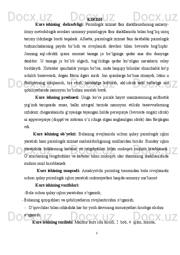 KIRISH
               Kurs ishining   dolzarbligi:   Psixologik xizmat fani shakllanishining nazariy-
ilmiy   metodologik   asoslari   umumiy   psixologiya   fani   shakllanishi   bilan   bog‘liq   uzoq
tarixiy   ildizlarga   borib   taqaladi.   Albatta,   psixologik   xizmat   fani   dastlabki   psixologik
tushunchalarning   paydo   bo‘lish   va   rivojlanish   davrlari   bilan   bevosita   bog‘liqdir.
Jonning   aql-idrokli   qismi   omonat   tanaga   jo   bo‘lgunga   qadar   ana   shu   dunyoga
daxldor.   U   tanaga   jo   bo‘lib   olgach,   tug‘ilishga   qadar   ko‘rilgan   narsalarni   eslay
boshlaydi.   Xotiralar   qanchalik   yorqin   bo‘lsa,   unda   haqiqiy   bilimlar   shunchalik   ko‘p
ochilib boraveradi, degan fikrni ilgari surdi. Jon qismlarga bo‘lina olmaydi, lekin u
faoliyatning   oziqlanish,   his   etish,   harakatga   keltirish,   akl-idrok   kabi   turlariga   oid
qobiliyatlarida namoyon bo‘lishini asoslab berdi. 
            Kurs   ishning   predmeti:   Unga   ko‘ra   psixik   hayot   manzarasining   arifmetik
yig‘indi   tariqasida   emas,   balki   integral   tarzida   namoyon   etilishi   tasavvurlarning
uzluksiz chegaralanishi g‘oyasiga tayangan holda persepsiya (bevosita ongsiz idrok)
ni appersepsiya (diqqat va xotirani o‘z ichiga olgan anglanilgan idrok) dan farqlagan
edi.
  Kurs   ishining   ob’yekti:   Bolaning   rivojlanishi   uchun   qulay   psixologik   iqlim
yaratish ham   psixologik xizmat mahsuldorligining   omillaridan   biridir.   Bunday   iqlim
yaratishda   bolalarning   kattalar   va   tengdoshlari   bilan   muloqati   muhim   hisoblanadi.
O‘smirlarning tengdoshlari va kattalar bilan muloqoti ular shaxsining shakllanishida
muhim omil hisoblanadi.
                Kurs   ishining   maqsadi:   Amaliyotchi   psixolog   tomonidan   bola   rivojlanishi
uchun qulay psixologik iqlim yaratish imkoniyatlari haqida umumiy ma’lumot.
            Kurs   ishining   vazifalari:
-Bola   uchun   qulay   iqlim   yaratishni  o‘rganish;
- Bolaning   qiziqishlari   va   qobiliyatlarini   rivojlantirishni   o‘rganish;
- O‘quvchilar bilan ishlashda har bir yosh davrining xususiyatlari hisobga olishni 
o‘rganish.
         Kurs   ishining   tuzilishi .   Mazkur   kurs   ishi   kirish,   2    bob,   4    qism,   xulosa, 
2