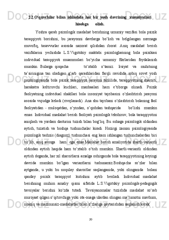 2.2. O‘quvchilar  bilan  ishlashda  har  bir  yosh  davrining   xususiyatlari
hisobga        olish.
                Yoshra  qarab  psixologik  maslahat  berishning  umumiy  vazifasi   bola psixik
taraqqiyoti   borishini,   bu   jarayonni   davrlarga   bo‘lish   va   belgilangan   normaga
muvofiq,   tasavvurlar   asosida   nazorat   qilishdan   iborat.   Aniq   maslahat   berish
vazifalarini   yechishda   L.S.Vigotskiy   maktabi   psixologlarining   bola   psixikasi
individual  taraqqiyoti	  muammolari	  bo‘yicha	  umumiy	  fikrlaridan	  foydalanish
mumkin.    Bularga qisqacha to‘xtalib   o‘tamiz.   Irsiyat   va   muhitning
ta’sirinigina   tan   oladigan   g‘arb   qarashlaridan   farqli   ravishda   sobiq   sovet   yosh
psixologiyasida   bola   psixik   taraqqiyoti   jarayoni   tahlilida,   taraqqiyotning   sharoiti,
harakatra   keltiruvchi   kuchlari,   manbaalari   ham   e’tiborga   olinadi.   Psixik
faoliyatning   individual   shakllari   bola   insoniyat   tajribasini   o‘zlashtirish   jarayoni
asosida  vujudga keladi  (rivojlanadi). Ana shu  tajribani  o‘zlashtirish  bolaning  faol
faoliyatidan   -   muloqatdan,   o‘yindan,   o‘qishdan   tashqarida         bo‘lishi     mumkin
emas.   Individual   maslahat   berish   faoliyati   psixologik   tekshiruv,   bola   taraqqiyotini
aniqlash va yordam dasturini tuzish bilan bog‘liq. Bu sohaga psixologik oldindan
aytish,   tuzatish   va   boshqa   tushunchalar   kiradi.   Hozirgi   zamon   psixologiyasida
psixologik   tashxis   (diagnoz)   tushunchasi   eng   kam   ishlangan   tushunchalardan   biri
bo‘lib,   aniq   asosga       ham     ega   emas. Maslahat   berish   amaliyotida   shartli-variantli
oldindan   aytish   haqida   ham   to‘xtalib   o‘tish   mumkin.   Shartli-variantli   oldindan
aytish   deganda,   har   xil   sharoitlarni   amalga oshirganda bola taraqqiyotining keyingi
davrida   mumkin   bo‘lgan   variantlarni   tushunamiz. Boshqacha   so‘zlar   bilan
aytganda,   u   yoki   bu   noqulay   sharoitlar   saqlanganida,   yoki   olinganida	
  bolani
qanday	
  psixik	  taraqqiyot	  kutishini	  aytib	  beriladi.   Individual   maslahat
berishning   muhim   amaliy   qismi   sifatida   L.S.Vigotskiy   psixologik-pedagogik
tavsiyalar   berishni   ko‘zda   tutadi.   Tavsiyanomalar   tuzishda   maslahat   so‘rab
murojaat qilgan o‘qituvchiga yoki ota-onaga ulardan olingan ma’lumotni mavhum,
noaniq va mazmunsiz-maslahatlar bilan o‘zlariga qaytarishdan saqlanish kerak.
20