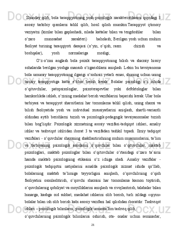   Shunday qilib, bola taraqqiyotining yosh-psixologik xarakteristikasini quyidagi 3
asosiy   tarkibiy   qismlarni   tahlil   qilib,   hosil   qilish   mumkin: Taraqqiyot   ijtimoiy
vaziyatni   (kimlar   bilan   gaplashadi,   oilada   kattalar   bilan   va   tengdoshlar      bilan
o‘zaro	
      munosabat	      xarakteri)	      baholash;  Berilgan yosh uchun muhim
faoliyat   turining   taraqqiyoti   darajasi   (o‘yin,   o‘qish,   rasm	
        chizish	        va
boshqalar),	
        yosh	        normalariga	        mosligi;
          O‘z-o‘zini   anglash   bola   psixik   taraqqiyotining   bilish   va   shaxsiy   hissiy
sohalarida berilgan yoshga mansub o‘zgarishlarni aniqlash. Lekin bu tavsiyanoma
bola umumiy   taraqqiyotining   ilgarigi   o‘sishisiz   yetarli   emas,   shuning   uchun   uning
tarixiy   taraqqiyotiga   katta   e’tibor   berish   kerak.   Bolalar   psixologi   o‘z   ishida
o‘qituvchilar,   patopsixologlar,   psixoterapevtlar   yoki   defektologlar   bilan
hamkorlikda ishlab, o‘zining maslahat berish vazifalarini bajarishi kerak. Ular bola
tarbiyasi   va   taraqqiyot   sharoitlarini   har   tomonlama   tahlil   qilish,   uning   shaxsi   va
bilish   faoliyatida   yosh   va   individual   xususiyatlarini   aniqlash,   shartli-variantli
oldindan   aytib   berishlarni   tuzish   va   psixologik-pedagogik   tavsiyanomalar   tuzish
bilan   bog‘liqdir.   Psixologik   xizmatning   asosiy   vazifasi-tadqiqot   ishlari,   amaliy
ishlar   va   tashviqot   ishlridan   iborat   3   ta   vazifadan   tashkil   topadi.   Ilmiy   tadqiqot
vazifalari -   o‘quvchilar shaxsning shakllantirishning muhim muammolarini, ta’lim
va   tarbiyaning   psixologik   asoslarini   o‘quvchilar   bilan   o‘qituvchilar,   maktab
psixologlari,   maktab   psixologlar   bilan   o‘qituvchilar   o‘rtasidagi   o‘zaro   ta’sirni
hamda   maktab   psixologning   etikasini   o‘z   ichiga   oladi.   Amaliy   vazifalar   -
psixologik   tadqiqotni   natijalarini   amalda   psixologik   xizmat   ishida   qo‘llab,
bolalarning   maktab   ta’limiga   tayyorligini   aniqlash,   o‘quvchilrning   o‘qish
faoliyatini   osonlashtirish,   o‘quvchi   shaxsini   har   tomonlama   kamon   toptirish,
o‘quvchilarnig qobiliyat va moyilliklarini aniqlash va rivojlantirish, talabalar bilan
hunarga,   kasbga   oid   suhbat,   maslahat   ishlarini   olib   borish,   turli   xildagi   «qiyin»
bolalar bilan ish olib borish kabi asosiy vazifani   hal   qilishdan   iboratdir.   Tashviqot
ishlari   –   psixologik   bilimlarni,   psixologik umumta’lim tashviq qilib, 
o‘quvchilarning   psixologik   bilimlarini   oshirish,   ota-   onalar   uchun   seminarlar,
21 