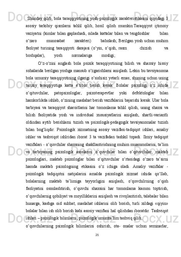 Shunday qilib, bola taraqqiyotining yosh-psixologik xarakteristikasini quyidagi 3
asosiy   tarkibiy   qismlarni   tahlil   qilib,   hosil   qilish   mumkin: Taraqqiyot   ijtimoiy
vaziyatni   (kimlar   bilan   gaplashadi,   oilada   kattalar   bilan   va   tengdoshlar      bilan
o‘zaro	
      munosabat	      xarakteri)	      baholash;  Berilgan yosh uchun muhim
faoliyat   turining   taraqqiyoti   darajasi   (o‘yin,   o‘qish,   rasm	
        chizish	        va
boshqalar),	
        yosh	        normalariga	        mosligi;
          O‘z-o‘zini   anglash   bola   psixik   taraqqiyotining   bilish   va   shaxsiy   hissiy
sohalarida berilgan yoshga mansub o‘zgarishlarni aniqlash. Lekin bu tavsiyanoma
bola umumiy   taraqqiyotining   ilgarigi   o‘sishisiz   yetarli   emas,   shuning   uchun   uning
tarixiy   taraqqiyotiga   katta   e’tibor   berish   kerak.   Bolalar   psixologi   o‘z   ishida
o‘qituvchilar,   patopsixologlar,   psixoterapevtlar   yoki   defektologlar   bilan
hamkorlikda ishlab, o‘zining maslahat berish vazifalarini bajarishi kerak. Ular bola
tarbiyasi   va   taraqqiyot   sharoitlarini   har   tomonlama   tahlil   qilish,   uning   shaxsi   va
bilish   faoliyatida   yosh   va   individual   xususiyatlarini   aniqlash,   shartli-variantli
oldindan   aytib   berishlarni   tuzish   va   psixologik-pedagogik   tavsiyanomalar   tuzish
bilan   bog‘liqdir.   Psixologik   xizmatning   asosiy   vazifasi-tadqiqot   ishlari,   amaliy
ishlar   va   tashviqot   ishlridan   iborat   3   ta   vazifadan   tashkil   topadi.   Ilmiy   tadqiqot
vazifalari -   o‘quvchilar shaxsning shakllantirishning muhim muammolarini, ta’lim
va   tarbiyaning   psixologik   asoslarini   o‘quvchilar   bilan   o‘qituvchilar,   maktab
psixologlari,   maktab   psixologlar   bilan   o‘qituvchilar   o‘rtasidagi   o‘zaro   ta’sirni
hamda   maktab   psixologning   etikasini   o‘z   ichiga   oladi.   Amaliy   vazifalar   -
psixologik   tadqiqotni   natijalarini   amalda   psixologik   xizmat   ishida   qo‘llab,
bolalarning   maktab   ta’limiga   tayyorligini   aniqlash,   o‘quvchilrning   o‘qish
faoliyatini   osonlashtirish,   o‘quvchi   shaxsini   har   tomonlama   kamon   toptirish,
o‘quvchilarnig qobiliyat va moyilliklarini aniqlash va rivojlantirish, talabalar bilan
hunarga,   kasbga   oid   suhbat,   maslahat   ishlarini   olib   borish,   turli   xildagi   «qiyin»
bolalar bilan ish olib borish kabi asosiy vazifani   hal   qilishdan   iboratdir.   Tashviqot
ishlari   –   psixologik   bilimlarni,   psixologik umumta’lim tashviq qilib, 
o‘quvchilarning   psixologik   bilimlarini   oshirish,   ota-   onalar   uchun   seminarlar,
21