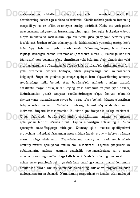 ma’ruzalar   va   suhbatlar   uyushtirish,   anjumanlar   o‘tkazishdan   iborat.   Bu
sharoitlarning   barchasiga   alohida   to‘xtalamiz:   Kichik   maktab   yoshida   insonning
maqsadli   yo‘nalishi   ta’lim   va   tarbiyasi   amalga   oshiriladi.   Xuddi   shu   yosh   psixik
jarayonlarning  ixtiyoriyligi, harakatning  ichki  rejasi,  faol  aqliy   faoliyatga  ehtiyoj,
o‘quv   ko‘nikma   va   malakalarini   egallash   uchun   juda   qulay   yoki   senzitiv   yosh
hisoblanadi. Boshqa so‘zlar bilan aytganda, kichik maktab yoshining oxiriga kelib
bola   o‘qiy   olishi   va   o‘qishni   istashi   kerak.   Ta’limning   keyingi   bosqichlarida
vujudga   keladigan   barcha   muammolar   (o‘zlashtira   olmaslik,   maktabga   borishni
istamaslik)  yoki  bolaning o‘qiy   olmasligiga yoki  bolaning o‘qiy olmasligiga  yoki
o‘qishga qiziqmas bo‘lganligiga bog‘liq bo‘ladi. Boshlang‘ich sinflarning oxirida u
yoki   predmetga   qiziqish   borliqqa,   bilish   jarayonlariga   faol   munosabatini
belgilaydi.   Faqat   bir   predmetiga   chuqur   qiziqish   ham   o‘quvchilarning   umumiy
rivojlanishiga   turtki   bo‘ladi.   Agar   boshlang‘ich   sinflarda   o‘qishga   qiziqish
shakllantirilmagan   bo‘lsa,   undan   keyingi   yosh   davrlarida   bu   juda   qiyin   bo‘ladi,
ikkinchidandan   yetarli   darajada   shakllantirilmagan   o‘quv   faoliyati   o‘smirlik
davrida   yangi   tuzilmalarning   paydo   bo‘lishiga   to‘siq   bo‘ladi.   Maxsus   o‘tkazilgan
tadqiqotlardan   ma’lum   bo‘lishicha,   boshlang‘ich   sinf   o‘quvchilaridan   yorqin
individual  farqlarni  ko‘rish mumkin. Bu ular  o‘quv faoliyatida ko‘zga tashlanadi.
O‘quv   faoliyatida   boshlang‘ich   sinf   o‘quvchilarining   umumiy   va   maxsus
qobiliyatlari   birinchi   o‘rinda   turadi.   Tajriba   o‘tkazilgan   bolalarning   80   %ida
qandaydir   souvaffaqiyatga   erishilgan.   Shunday   qilib,   maxsus   qobiliyatlarni
o‘quvchilar   individual   farqlarning   asosi   sifatida   karab,   o‘quv   –   tarbiya   ishlarida
ularni   hisobga   olish   zarur.   O‘quvchilarning   shaxsiy   va   psixik   rivojlanishida
umumiy   maxsus   qobiliyatlar   muhim   omil   hisoblanadi.   O‘quvchi   qiziqishlari   va
qobiliyatlarini   anglashi,   ularning   qanchalik   rivojlanganligidan   qat’iy   nazar
umuman shaxsning shakllanishiga katta ta’sir ko‘rsatadi. Bolaning rivojlanishi 
uchun   qulay   psixologik   iqlim   yaratish   ham   psixologik   xizmat   mahsuldorligining
omillaridan   biridir.   Bunday   yaratishda   bolalarning   kattalar   va   tengdoshlari   bilan
muloqati muhim hisoblanadi. O‘smirlarning tengdoshlari va kattalar bilan muloqoti
22