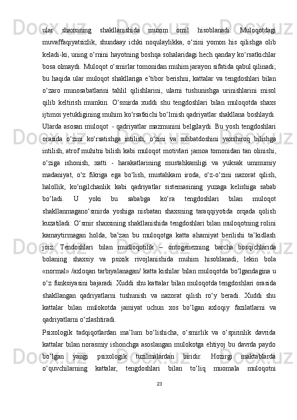 ular   shaxsining   shakllanishida   muxim   omil   hisoblanadi.   Muloqotdagi
muvaffaqiyatsizlik,   shundaay   ichki   noqulaylikka,   o‘zini   yomon   his   qilishga   olib
keladi-ki, uning o‘rnini hayotning boshqa sohalaridagi hech qanday ko‘rsatkichlar
bosa   olmaydi.   Muloqot   o‘smirlar   tomonidan muhim   jarayon sifatida   qabul qilinadi;
bu haqida ular muloqot shakllariga e’tibor  berishni, kattalar  va tengdoshlari bilan
o‘zaro   munosabatlarini   tahlil   qilishlarini,   ularni   tushunishga   urinishlarini   misol
qilib   keltirish   mumkin.   O‘smirda   xuddi   shu   tengdoshlari   bilan   muloqotda   shaxs
ijtimoi yetukligining muhim ko‘rsatkichi bo‘lmish qadriyatlar shakllana boshlaydi.
Ularda asosan  muloqot   -  qadriyatlar   mazmunini  belgilaydi.  Bu  yosh  tengdoshlari
orasida   o‘zini   ko‘rsatishga   intilish,   o‘zini   va   suhbatdoshini   yaxshiroq   bilishga
intilish,   atrof muhitni   bilish   kabi   muloqot   motivlari   jamoa   tomonidan   tan   olinishi,
o‘ziga   ishonish,   xatti   -   harakatlarining   mustahkamligi   va   yuksak   ummumiy
madaniyat,   o‘z   fikriga   ega   bo‘lish,   mustahkam   iroda,   o‘z-o‘zini   nazorat   qilish,
halollik,   ko‘ngilchanlik   kabi   qadriyatlar   sistemasining   yuzaga   kelishiga   sabab
bo‘ladi.   U   yoki   bu   sababga   ko‘ra   tengdoshlari   bilan   muloqot
shakllanmagano‘smirda   yoshiga   nisbatan   shaxsning   taraqqiyotida   orqada   qolish
kuzatiladi. O‘smir shaxsining shakllanishida tengdoshlari bilan muloqotning rolini
kamaytirmagan   holda,   ba’zan   bu   muloqotga   katta   ahamiyat   berilishi   ta’kidlash
joiz.   Tendoshlari   bilan   mudloqotilik   –   ontogenezning   barcha   bosqichlarida
bolaning   shaxsiy   va   psixik   rivojlanishida   muhim   hisoblanadi,   lekin   bola
«normal» /axloqan tarbiyalanagan/ katta kishilar bilan   muloqotda   bo‘lgandagina   u
o‘z   funksiyasini   bajaradi.   Xuddi   shu   kattalar   bilan muloqotda tengdoshlari orasida
shakllangan   qadriyatlarni   tushunish   va   nazorat   qilish   ro‘y   beradi.   Xuddi   shu
kattalar   bilan   mulokotda   jamiyat   uchun   xos   bo‘lgan   axloqiy   fazilatlarni   va
qadriyatlarni   o‘zlashtiradi.
Psixologik   tadqiqotlardan   ma’lum   bo‘lishicha,   o‘smirlik   va   o‘spirinlik   davrida
kattalar bilan norasmiy ishonchga asoslangan  mulokotga ehtiyoj bu davrda paydo
bo‘lgan   yangi   psixologik   tuzilmalardan   biridir.   Hozirgi   maktablarda
o‘quvchilarning   kattalar,   tengdoshlari   bilan   to‘liq   muomala   muloqotni
23