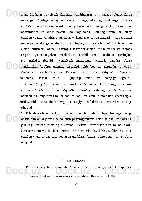 ta’sminlaydigan   psixologik   sharoitlar   yaratilmagan.   Shu   sababli   o‘quvchilarda
maktabga,   o‘qishga   salbiy   munosabat,   o‘ziga,   atrofdagi   kishilarga   nisbatan
noto‘g‘ri munosabat shakllanadi. Bunday sharoitda shaxsning rivojlanishi va uenga
mahsuldor   ta’lim   berish   mumkin   bo‘lmay   qoladi.   Shuning   uchun   ham   qulay
psixologik   iqlim   yaratish,   o‘quvchilar   va   kattalar   o‘rtasida   qiziqarli muloqot uchun
imkoniyat   yaratishga   amaliyotchi   psixologlar,   sinf   rahbarlari,   o‘qituvchilar,   ota-
onalar   intilishlari   lozim.   Psixologik   tashviqot   ishlari   teleko‘rsatuv   va   radioda
chiqish,   yakkama-yakka   maslahatlar   tashkil   etish,   muloqot   treninglari
uyushtirishdan   iboratdir.   Psixologik   xizmatning   uchchala   vazifasi   o‘zaro
chambarchas   bog‘liq,   ularning   birgalikda   olib   borilishi   maqsadga   muvofiq.
Maktabdagi   psixologik   xizmat   O‘zbekiston   Respublikasi   Xalq   ta’limi   Vazirligi
tomonidan    tashkil	    etilib       -	    quyidagi	    tartib	    va	    darajaga	    egadir:
1. Yuqori   darajada   –   psixologik   xizmat   vazifalarini   aniqlash,   uning   xujjatlarini
tartibga   keltirish   Respublika   xalq   ta’limi   Vazirligi   qoshidagi   psixologik   xizmat
markazining   buyurtmasiga   binoan   yuqori   malakali   psixologlar   (pedagogika
institutlarida   universitetlarining   psixologiya   kafedralari)   tomonidan   amalga
oshiriladi.
2. O‘rta   darajada   –   mazkur   xujjatlar   tomonidan   hali   hisobga   olinmagan   yangi
masalalarini amaliy   ravishda hal etish-psixolog mutaxassislar   /xalq ta’lim   Vazirligi
qoshidagi	
  maktab	  psixologik	  xizmati	  markazi/	  tomonidan	  amalga	  oshiriladi.
3. Asosiy ommaviy darajada – psixologik xizmatning kundalik vazifalarini amalga
psixologik xizmat haqidagi qonun va qoidalarga binoan psixologik jihatini to‘g‘ri
hal qilish. 4
                                                 I I   BOB   X ulosasi.
Bu   ish   amaliyotchi   psixologlar   /maktab   psixologi/,   viloyat   xalq   boshqarmasi
4
  Haydarov   F.I.,   Xalilova   N.I.,   Psixologiya   fanlarini   o‘qitish   metodikasi.   O‘quv qo‘llanma – T.; 2007.
24